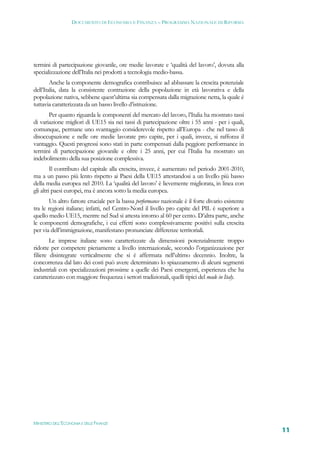 DOCUMENTO DI ECONOMIA E FINANZA – PROGRAMMA NAZIONALE DI RIFORMA




termini di partecipazione giovanile, ore medie lavorate e ‘qualità del lavoro’, dovuta alla
specializzazione dell’Italia nei prodotti a tecnologia medio-bassa.
        Anche la componente demografica contribuisce ad abbassare la crescita potenziale
dell’Italia, data la consistente contrazione della popolazione in età lavorativa e della
popolazione nativa, sebbene quest’ultima sia compensata dalla migrazione netta, la quale è
tuttavia caratterizzata da un basso livello d’istruzione.
       Per quanto riguarda le componenti del mercato del lavoro, l’Italia ha mostrato tassi
di variazione migliori di UE15 sia nei tassi di partecipazione oltre i 55 anni - per i quali,
comunque, permane uno svantaggio considerevole rispetto all’Europa - che nel tasso di
disoccupazione e nelle ore medie lavorate pro capite, per i quali, invece, si rafforza il
vantaggio. Questi progressi sono stati in parte compensati dalla peggiore performance in
termini di partecipazione giovanile e oltre i 25 anni, per cui l’Italia ha mostrato un
indebolimento della sua posizione complessiva.
         Il contributo del capitale alla crescita, invece, è aumentato nel periodo 2001-2010,
ma a un passo più lento rispetto ai Paesi della UE15 attestandosi a un livello più basso
della media europea nel 2010. La ‘qualità del lavoro’ è lievemente migliorata, in linea con
gli altri paesi europei, ma è ancora sotto la media europea.
       Un altro fattore cruciale per la bassa performance nazionale è il forte divario esistente
tra le regioni italiane; infatti, nel Centro-Nord il livello pro capite del PIL è superiore a
quello medio UE15, mentre nel Sud si attesta intorno al 60 per cento. D’altra parte, anche
le componenti demografiche, i cui effetti sono complessivamente positivi sulla crescita
per via dell’immigrazione, manifestano pronunciate differenze territoriali.
        Le imprese italiane sono caratterizzate da dimensioni potenzialmente troppo
ridotte per competere pienamente a livello internazionale, secondo l’organizzazione per
filiere disintegrate verticalmente che si è affermata nell’ultimo decennio. Inoltre, la
concorrenza dal lato dei costi può avere determinato lo spiazzamento di alcuni segmenti
industriali con specializzazioni prossime a quelle dei Paesi emergenti, esperienza che ha
caratterizzato con maggiore frequenza i settori tradizionali, quelli tipici del made in Italy.




MINISTERO DELL’ECONOMIA E DELLE FINANZE
                                                                                                   11
 
