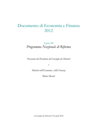 Documento di Economia e Finanza
             2012

                          Sezione III:
    Programma Nazionale di Riforma


    Presentato dal Presidente del Consiglio dei Ministri

                                e

         Ministro dell’Economia e delle Finanze

                        Mario Monti




            al Consiglio dei Ministri il 18 aprile 2012
 