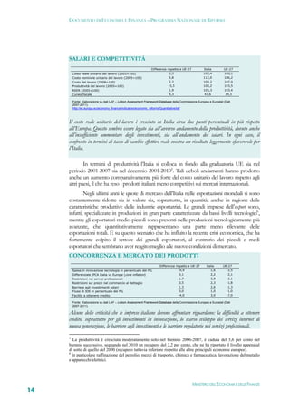 DOCUMENTO DI ECONOMIA E FINANZA – PROGRAMMA NAZIONALE DI RIFORMA




     SALARI E COMPETITIVITÀ
                                                                 Differenza rispetto a UE-27          Italia         UE-27
         Costo reale unitario del lavoro (2005=100)                          2,3                      102,4          100,1
         Costo nominale unitario del lavoro (2005=100)                       5,8                      112,0          106,2
         Costo del lavoro (2008=100)                                         2,2                      109,2          107,0
         Produttività del lavoro (2005=100)                                  -3,3                     100,2          103,5
         REER (2005=100)                                                     1,9                      105,3          103,4
         Cuneo fiscale                                                       4,3                      43,6            39,3

         Fonte: Elaborazione su dati LAF – Lisbon Assessment Framework Database della Commissione Europea e Eurostat (Dati
         2007-2011).
         http://ec.europa.eu/economy_finance/indicators/economic_reforms/Quantitative/laf/



     Il costo reale unitario del lavoro è cresciuto in Italia circa due punti percentuali in più rispetto
     all’Europa. Questo sembra essere legato sia all’avverso andamento della produttività, dovuto anche
     all’insufficiente ammontare degli investimenti, sia all’andamento dei salari. In ogni caso, il
     confronto in termini di tasso di cambio effettivo reale mostra un risultato leggermente sfavorevole per
     l’Italia.

             In termini di produttività l’Italia si colloca in fondo alla graduatoria UE sia nel
     periodo 2001-2007 sia nel decennio 2001-20105. Tali deboli andamenti hanno prodotto
     anche un aumento comparativamente più forte del costo unitario del lavoro rispetto agli
     altri paesi, il che ha reso i prodotti italiani meno competitivi sui mercati internazionali.
             Negli ultimi anni le quote di mercato dell’Italia nelle esportazioni mondiali si sono
     costantemente ridotte sia in valore sia, soprattutto, in quantità, anche in ragione delle
     caratteristiche produttive delle industrie esportatrici. Le grandi imprese dell’export sono,
     infatti, specializzate in produzioni in gran parte caratterizzate da bassi livelli tecnologici6,
     mentre gli esportatori medio-piccoli sono presenti nelle produzioni tecnologicamente più
     avanzate, che quantitativamente rappresentano una parte meno rilevante delle
     esportazioni totali. È su questo scenario che ha influito la recente crisi economica, che ha
     fortemente colpito il settore dei grandi esportatori, al contrario dei piccoli e medi
     esportatori che sembrano aver reagito meglio alle nuove condizioni di mercato.
     CONCORRENZA E MERCATO DEI PRODOTTI
                                                                       Differenza rispetto a UE-27      Italia      UE-27
         Spesa in innovazione tecnologia in percentuale del PIL                     -0,9                   1,6         2,5
         Differenziale IPCA Italia vs Europa (core inflation)                        0,1                   2,2         2,1
         Restrizioni nei servizi professionali                                       1,7                   3,8         2,1
         Restrizioni sui prezzi nel commercio al dettaglio                           0,5                   2,3         1,8
         Barriere agli investimenti esteri                                           1,3                   2,6         1,3
         Flussi di IDE in percentuale del PIL                                        0,0                   1,0         1,0
         Facilità a ottenere credito                                                -4,0                   3,0         7,0

         Fonte: Elaborazione su dati LAF – Lisbon Assessment Framework Database della Commissione Europea e Eurostat (Dati
         2007-2011).

     Alcune delle criticità che le imprese italiane devono affrontare riguardano: la difficoltà a ottenere
     credito, soprattutto per gli investimenti in innovazione, lo scarso sviluppo dei servizi internet di
     nuova generazione, le barriere agli investimenti e le barriere regolatorie nei servizi professionali.
     5
       La produttività è cresciuta moderatamente solo nel biennio 2006-2007, è caduta del 3,6 per cento nel
     biennio successivo, segnando nel 2010 un recupero del 2,2 per cento, che ne ha riportato il livello appena al
     di sotto di quello del 2000 (recupero tuttavia inferiore rispetto alle altre principali economie europee).
     6
       In particolare raffinazione del petrolio, mezzi di trasporto, chimica e farmaceutica, lavorazione del metallo
     e apparecchi elettrici.




                                                                                               MINISTERO DELL’ECONOMIA E DELLE FINANZE
14
 