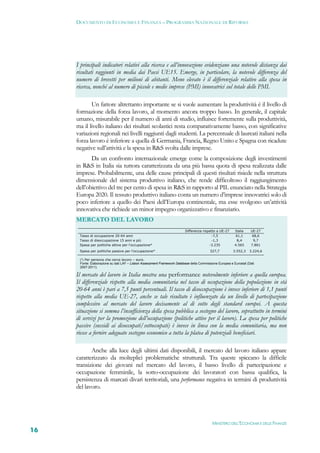 DOCUMENTO DI ECONOMIA E FINANZA – PROGRAMMA NAZIONALE DI RIFORMA




     I principali indicatori relativi alla ricerca e all’innovazione evidenziano una notevole distanza dai
     risultati raggiunti in media dai Paesi UE15. Emerge, in particolare, la notevole differenza del
     numero di brevetti per milioni di abitanti. Meno elevato è il differenziale relativo alla spesa in
     ricerca, nonché al numero di piccole e medie imprese (PMI) innovatrici sul totale delle PMI.

            Un fattore altrettanto importante se si vuole aumentare la produttività è il livello di
     formazione della forza lavoro, al momento ancora troppo basso. In generale, il capitale
     umano, misurabile per il numero di anni di studio, influisce fortemente sulla produttività,
     ma il livello italiano dei risultati scolastici resta comparativamente basso, con significative
     variazioni regionali nei livelli raggiunti dagli studenti. La percentuale di laureati italiani nella
     forza lavoro è inferiore a quella di Germania, Francia, Regno Unito e Spagna con ricadute
     negative sull’attività e la spesa in R&S svolta dalle imprese.
            Da un confronto internazionale emerge come la composizione degli investimenti
     in R&S in Italia sia tuttora caratterizzata da una più bassa quota di spesa realizzata dalle
     imprese. Probabilmente, una delle cause principali di questi risultati risiede nella struttura
     dimensionale del sistema produttivo italiano, che rende difficoltoso il raggiungimento
     dell’obiettivo del tre per cento di spesa in R&S in rapporto al PIL enunciato nella Strategia
     Europa 2020. Il tessuto produttivo italiano conta un numero d’imprese innovatrici solo di
     poco inferiore a quello dei Paesi dell’Europa continentale, ma esse svolgono un’attività
     innovativa che richiede un minor impegno organizzativo e finanziario.
     MERCATO DEL LAVORO
                                                                          Differenza rispetto a UE-27     Italia    UE-27
      Tasso di occupazione 20-64 anni                                                      -7,5           61,1       68,6
      Tasso di disoccupazione 15 anni e più                                                -1,3            8,4       9,7
      Spesa per politiche attive per l'occupazione*                                      -3.235           4.565     7.801
      Spesa per politiche passive per l'occupazione*                                      327,7          3.552,3    3.224,6

      (*) Per persona che cerca lavoro – euro.
      Fonte: Elaborazione su dati LAF – Lisbon Assessment Framework Database della Commissione Europea e Eurostat (Dati
      2007-2011).

     Il mercato del lavoro in Italia mostra una performance notevolmente inferiore a quella europea.
     Il differenziale rispetto alla media comunitaria nel tasso di occupazione della popolazione in età
     20-64 anni è pari a 7,5 punti percentuali. Il tasso di disoccupazione è invece inferiore di 1,1 punti
     rispetto alla media UE-27, anche se tale risultato è influenzato da un livello di partecipazione
     complessivo al mercato del lavoro decisamente al di sotto degli standard europei. A questa
     situazione si somma l’insufficienza della spesa pubblica a sostegno del lavoro, soprattutto in termini
     di servizi per la promozione dell’occupazione (politiche attive per il lavoro). La spesa per politiche
     passive (sussidi ai disoccupati/sottoccupati) è invece in linea con la media comunitaria, ma non
     riesce a fornire adeguato sostegno economico a tutta la platea di potenziali beneficiari.

            Anche alla luce degli ultimi dati disponibili, il mercato del lavoro italiano appare
     caratterizzato da molteplici problematiche strutturali. Tra queste spiccano la difficile
     transizione dei giovani nel mercato del lavoro, il basso livello di partecipazione e
     occupazione femminile, la sotto-occupazione dei lavoratori con bassa qualifica, la
     persistenza di marcati divari territoriali, una performance negativa in termini di produttività
     del lavoro.




                                                                                           MINISTERO DELL’ECONOMIA E DELLE FINANZE
16
 