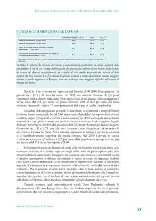 DOCUMENTO DI ECONOMIA E FINANZA – PROGRAMMA NAZIONALE DI RIFORMA




I GIOVANI E IL MERCATO DEL LAVORO
                                                            Differenza rispetto a UE-27          Italia       UE-27
  Tasso di occupazione (20-24 anni)                                     -14,9                    35,4          50,3
  Tasso di occupazione (25-29 anni)                                     -13,4                    58,8          72,2

  Quota di occupati con un contratto a tempo
                                                                         6,0                     67,8          61,8
  determinato (15-24 anni)

  Occupazione temporanea involontaria sul totale di
                                                                         4,6                     46,7          42,1
  occupazione temporanea (15-24)

  Fonte: Elaborazione su dati LAF – Lisbon Assessment Framework Database della Commissione Europea e Eurostat (Dati
  2007-2011).

In Italia le criticità del mercato del lavoro si concentrano in particolare su alcuni segmenti della
popolazione. Uno di essi è senza dubbio quello dei giovani, che soffrono di un divario molto elevato
in termini di chance occupazionali, sia rispetto al dato medio nazionale sia rispetto al dato
europeo dei loro coetanei. La percentuale di giovani occupati a tempo determinato risulta maggiore
rispetto a quella registrata in Europa, dato che evidenzia una maggiore difficoltà nell’accesso al
mercato del lavoro.

      Dopo la forte contrazione registrata nel biennio 2009-2010, l’occupazione dei
giovani tra i 15 e i 24 anni ha subito nel 2011 una ulteriore flessione di 2,5 punti
percentuali (pari a circa 80 mila unità). Nella stessa fascia di età il tasso di disoccupazione è
invece sceso dal 29,6 per cento del primo trimestre 2011 al 26,5 per cento del terzo
trimestre, rimanendo tuttavia 19 punti percentuali al di sopra di quello complessivo.
       La caduta dell’occupazione giovanile ha interessato con intensità e tempi differenti
le diverse forme contrattuali. Se nel 2009 erano stati colpiti dalla crisi soprattutto i giovani
lavoratori atipici (dipendenti a termine e collaboratori), nel 2010 sono quelli con contratti
standard (a tempo pieno e durata non predeterminata) a mostrare il calo maggiore. Segnali
di disagio provengono, inoltre, dai giovani esclusi dal circuito formazione-lavoro: la quota
di persone tra i 15 e i 29 anni che non lavorano e non frequentano alcun corso di
istruzione o formazione (Neet: Not in education, employment or training) è ancora in aumento
ed è significativamente superiore alla media europea. Nel 2010 i giovani in questa
condizione sono circa 2,1 milioni, il 22,1 per cento della popolazione corrispondente, con
una crescita del 17,8 per cento rispetto al 2008.
       Nonostante la quota dei laureati sul totale della popolazione sia tra le più basse delle
economie avanzate, si è inoltre registrato negli ultimi anni un preoccupante calo delle
immatricolazioni universitarie. Il rapporto tra istruzione universitaria e mercato del lavoro
è peraltro controverso: il sistema universitario è spesso accusato di preparare studenti
poco adatti a entrare nel mondo del lavoro, mentre le imprese sono accusate di non essere
in grado di valorizzare le competenze acquisite nelle università, anche dal punto di vista
retributivo. Più in generale, occorre anche ricordare come il facile accesso ai contratti a
tempo determinato e al lavoro a progetto riduce gli incentivi delle imprese alla formazione
aziendale dei giovani, con il risultato di uno scarso accrescimento del capitale umano
individuale e collettivo e di un modesto incremento della produttività del lavoro.
       L’attuale struttura degli ammortizzatori sociali, come l’indennità ordinaria di
disoccupazione e la Cassa Integrazione, offre una modesta copertura alla fascia giovanile
dei lavoratori, che non riescono a raggiungere i requisiti minimi di accesso alle prestazioni,



MINISTERO DELL’ECONOMIA E DELLE FINANZE
                                                                                                                      17
 