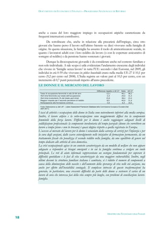 DOCUMENTO DI ECONOMIA E FINANZA – PROGRAMMA NAZIONALE DI RIFORMA




     anche a causa del loro maggiore impiego in occupazioni atipiche caratterizzate da
     frequenti interruzioni contributive.
            Da sottolineare che, anche in relazione alla precarietà dell’impiego, circa otto
     giovani che hanno perso il lavoro nell’ultimo biennio su dieci vivevano nella famiglia di
     origine. In questa situazione, la famiglia ha assunto il ruolo di ammortizzatore sociale, in
     quanto i lavoratori adulti con i loro reddito da lavoro (o con le coperture assicurative di
     sostegno al reddito) e da pensione hanno sostenuto i giovani.
            Dunque la disoccupazione giovanile è da considerare anche nel contesto familiare e
     non solo individuale. A tale scopo è utile evidenziare l’andamento crescente degli individui
     che vivono in ‘famiglie senza lavoro’ in tutta l’UE: secondo i dati Eurostat, nel 2009, gli
     individui in età 0-59 che vivevano in jobless households erano nella media UE-27 il 10,1 per
     cento (9,2 per cento nel 2008). L’Italia registra un valore pari al 10,5 per cento, con un
     incremento di 0,7 punti percentuali rispetto all’anno precedente.
     LE DONNE E IL MERCATO DEL LAVORO
                                                                              Differenza rispetto a UE-27    Italia   UE-27
      Tasso di occupazione femminile in età 20-64 anni                                   -12,1               46,1      58,2
      Part-time femminile (sul totale dell'occupazione)                                   -2,4               29,0      31,4
      Part-time involontario (% del totale part-time)                                     15,0               38,4      23,4
      Maggiori imposte per il secondo percettore di reddito                               8,9                40,0      31,0
      Partecipazione alla formazione continua                                             -3,5                6,5      10,0

      Fonte: Elaborazione su dati LAF – Lisbon Assessment Framework Database della Commissione Europea e Eurostat (Dati
      2007-2011).

     I tassi di attività e occupazione delle donne in Italia sono notevolmente inferiori alla media europea.
     Inoltre, il lavoro atipico e la sotto-occupazione sono maggiormente diffusi tra la componente
     femminile della forza lavoro. Difficile per le donne è anche raggiungere adeguati livelli di
     soddisfazione professionale: la componente involontaria del tempo parziale (donne che vorrebbero un
     lavoro a tempo pieno e non lo trovano) è quasi doppia rispetto a quella registrata in Europa.
     L’accesso al mercato del lavoro per le donne è ostacolato dalla carenza di servizi per l’infanzia e per
     la cura degli anziani, dallo scarso coinvolgimento nelle iniziative di formazione permanente, da un
     trattamento fiscale che penalizza il secondo reddito nella famiglia, da uno squilibrio di genere nel
     tempo dedicato alle attività di cura domestica.
     La crisi occupazionale agisce in un contesto caratterizzato da un modello di welfare che non appare
     adeguato a rispondere ai bisogni emergenti e in cui la famiglia continua a svolgere un ruolo
     principale. Le reti di aiuto informale rappresentano un sostegno fondamentale per superare le
     difficoltà quotidiane e le fasi di vita caratterizzate da una maggiore vulnerabilità. Inoltre, negli
     ultimi decenni la struttura familiare italiana è cambiata, si è ridotto il numero di componenti a
     causa della diminuzione delle nascite e dell’aumento della speranza di vita nelle età anziane, ma
     anche per effetto dell’instabilità coniugale. Il complesso intreccio di queste trasformazioni ha
     generato, in particolare, una crescente difficoltà da parte delle donne a sostenere il carico di un
     lavoro di cura che interessa fasi della vita sempre più lunghe, con problemi di conciliazione lavoro-
     famiglia.




                                                                                           MINISTERO DELL’ECONOMIA E DELLE FINANZE
18
 