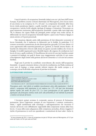 DOCUMENTO DI ECONOMIA E FINANZA – PROGRAMMA NAZIONALE DI RIFORMA




       I tassi di attività e di occupazione femminile italiani sono tra i più bassi dell’Unione
Europea. Il problema assume contorni drammatici nel Mezzogiorno, dove lavora meno
di una donna su tre compresa tra 15 e 64 anni7. La componente femminile della forza
lavoro risulta penalizzata rispetto a quella maschile sotto quasi tutti i profili - tasso di
occupazione e attività, livello salariale, tipologie di impiego e formazione. Nonostante un
quasi ininterrotto incremento dell’occupazione femminile a partire dalla metà degli anni
’90, la distanza che separa l’Italia dai principali partner europei resta molto elevata. Il
differenziale nei tassi di occupazione femminili rispetto a paesi come Francia e Spagna si
attesta attorno ai 16 punti percentuali.
       Tale situazione dipende anche dalla persistenza di forti disincentivi economici al
lavoro femminile, che si traducono in disincentivi per la fertilità. In particolare: 1) il
contesto economico caratterizzato da alta disoccupazione giovanile; 2) il costo diretto e il
costo opportunità della maternità/paternità per i genitori; 3) l’attuale sistema fiscale e di
benefici che disincentiva il lavoro delle donne (in quanto secondo reddito) che vivono in
famiglia; 4) modelli organizzativi poco flessibili rispetto alle esigenze di conciliazione tra il
lavoro di cura e quello retribuito; 5) l’insufficienza dei servizi di cura (per bambini, anziani
e portatori di handicap), nei quali le donne sono maggiormente coinvolte; 6) uno scarso
coinvolgimento degli uomini nella gestione del lavoro domestico e/o di cura nel contesto
familiare.
      Negli anni il part-time ha contribuito notevolmente alla crescita dell’occupazione
femminile – in quanto strumento idoneo a favorire la conciliazione, ma l’Italia continua ad
avere tassi di impiego a tempo parziale inferiori rispetto alla media europea e, al
contempo, elevati livelli della componente di part-time involontario.
LAVORATORI ANZIANI
                                                                                  Differenza rispetto a UE-27    Italia   UE-27
    Tasso di occupazione (55-64 anni)                                                         -9,7               36,6      46,3
    Tasso di occupazione: differenza tra anziani e totale                                     -4,6               -20,1    -15,5
    Partecipazione alla formazione continua                                                   -2,0                2,5      4,5
    Età di uscita media dalla forza-lavoro                                                    -1,3               60,1      61,4

    Fonte: Elaborazione su dati LAF – Lisbon Assessment Framework Database della Commissione Europea e Eurostat (Dati 2007-2011).

Preoccupano anche i dati riferiti al cosiddetto invecchiamento attivo della popolazione: i livelli di
attività e occupazione della popolazione in età compresa tra i 55 e 64 anni sono decisamente
inferiori rispetto alla media dei paesi UE. La scarsa partecipazione di tale segmento della
popolazione alla formazione continua incide anche sulle probabilità per tali individui di permanere
o rientrare nel mercato del lavoro.

        I lavoratori anziani scontano la sostanziale assenza di processi di formazione
permanente. Senza l’opportuno sostegno di una formazione a carattere continuativo,
infatti, i rapidi cambiamenti nelle tecnologie e nell’organizzazione che investono il
mercato del lavoro sono difficilmente sopportabili dalla componente matura della forza
lavoro. A causa della scarsa adeguatezza delle competenze possedute, diviene maggiore il
rischio di permanenza in ruoli non specializzati e caratterizzati da bassi salari. Anche in

7
 Al terzo trimestre del 2011, il tasso di occupazione era pari al 30,4 per cento nel Mezzogiorno, al 51,5 per
cento nel Centro e al 56,1 per cento nel Nord.




MINISTERO DELL’ECONOMIA E DELLE FINANZE
                                                                                                                                    19
 