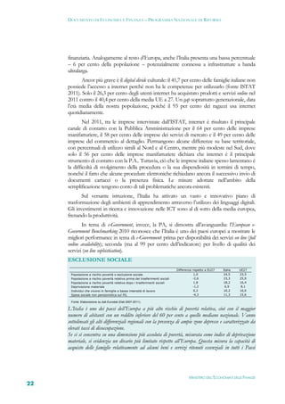 DOCUMENTO DI ECONOMIA E FINANZA – PROGRAMMA NAZIONALE DI RIFORMA




     finanziaria. Analogamente al resto d’Europa, anche l’Italia presenta una bassa percentuale
     – 6 per cento della popolazione – potenzialmente connessa a infrastrutture a banda
     ultralarga.
            Ancor più grave è il digital divide culturale: il 41,7 per cento delle famiglie italiane non
     possiede l’accesso a internet perché non ha le competenze per utilizzarlo (fonte ISTAT
     2011). Solo il 26,3 per cento degli utenti internet ha acquistato prodotti e servizi online nel
     2011 contro il 40,4 per cento della media UE a 27. Un gap soprattutto generazionale, data
     l’età media della nostra popolazione, poiché il 93 per cento dei ragazzi usa internet
     quotidianamente.
             Nel 2011, tra le imprese intervistate dall’ISTAT, internet è risultato il principale
     canale di contatto con la Pubblica Amministrazione per il 64 per cento delle imprese
     manifatturiere, il 58 per cento delle imprese dei servizi di mercato e il 49 per cento delle
     imprese del commercio al dettaglio. Permangono alcune differenze su base territoriale,
     con percentuali di utilizzo simili al Nord e al Centro, mentre più modeste nel Sud, dove
     solo il 56 per cento delle imprese manifatturiere dichiara che internet è il principale
     strumento di contatto con la P.A.. Tuttavia, ciò che le imprese italiane spesso lamentano è
     la difficoltà di svolgimento della procedura o la sua dispendiosità in termini di tempo,
     nonché il fatto che alcune procedure elettroniche richiedano ancora il successivo invio di
     documenti cartacei o la presenza fisica. Le misure adottate nell’ambito della
     semplificazione tengono conto di tali problematiche ancora esistenti.
            Sul versante istruzione, l’Italia ha attivato un vasto e innovativo piano di
     trasformazione degli ambienti di apprendimento attraverso l’utilizzo dei linguaggi digitali.
     Gli investimenti in ricerca e innovazione nelle ICT sono al di sotto della media europea,
     frenando la produttività.
            In tema di e-Government, invece, la PA, si dimostra all’avanguardia: l’European e-
     Government Benchmarking 2010 riconosce che l’Italia è uno dei paesi europei a mostrare le
     migliori performance in tema di e-Government: prima per disponibilità dei servizi on line (full
     online availability); seconda (ma al 99 per cento dell’indicatore) per livello di qualità dei
     servizi (on line sophistication).
     ESCLUSIONE SOCIALE
                                                                               Differenza rispetto a EU27   Italia   UE27
      Popolazione a rischio povertà o esclusione sociale                                   1,0              24,5     23,5
      Popolazione a rischio povertà relativa prima dei trasferimenti sociali              -2,6              23,3     25,9
      Popolazione a rischio povertà relativa dopo i trasferimenti sociali                  1,8              18,2     16,4
      Deprivazione materiale                                                              -1,2               6,9      8,1
      Individui che vivono in famiglie a bassa intensità di lavoro                         0,2              10,2     10,0
      Spesa sociale non pensionistica sul PIL                                             -4,3              11,3     15,6

      Fonte: Elaborazione su dati Eurostat (Dati 2007-2011).

     L’Italia è uno dei paesi dell’Europa a più alto rischio di povertà relativa, cioè con il maggior
     numero di abitanti con un reddito inferiore del 60 per cento a quello mediano nazionale. Vanno
     sottolineati gli alti differenziali regionali con la presenza di ampie zone depresse e caratterizzate da
     elevati tassi di disoccupazione.
     Se ci si concentra su una dimensione più assoluta di povertà, misurata come indice di deprivazione
     materiale, si evidenzia un divario più limitato rispetto all’Europa. Questa misura la capacità di
     acquisto delle famiglie relativamente ad alcuni beni e servizi ritenuti essenziali in tutti i Paesi




                                                                                       MINISTERO DELL’ECONOMIA E DELLE FINANZE
22
 