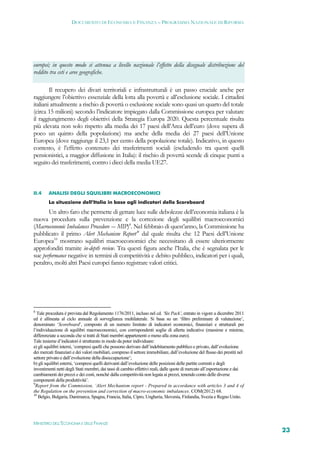 DOCUMENTO DI ECONOMIA E FINANZA – PROGRAMMA NAZIONALE DI RIFORMA




europei; in questo modo si attenua a livello nazionale l’effetto della diseguale distribuzione del
reddito tra ceti e aree geografiche.

        Il recupero dei divari territoriali e infrastrutturali è un passo cruciale anche per
raggiungere l’obiettivo essenziale della lotta alla povertà e all’esclusione sociale. I cittadini
italiani attualmente a rischio di povertà o esclusione sociale sono quasi un quarto del totale
(circa 15 milioni) secondo l’indicatore impiegato dalla Commissione europea per valutare
il raggiungimento degli obiettivi della Strategia Europa 2020. Questa percentuale risulta
più elevata non solo rispetto alla media dei 17 paesi dell’Area dell’euro (dove supera di
poco un quinto della popolazione) ma anche della media dei 27 paesi dell’Unione
Europea (dove raggiunge il 23,1 per cento della popolazione totale). Indicativo, in questo
contesto, è l’effetto contenuto dei trasferimenti sociali (escludendo tra questi quelli
pensionistici, a maggior diffusione in Italia): il rischio di povertà scende di cinque punti a
seguito dei trasferimenti, contro i dieci della media UE27.



II.4    ANALISI DEGLI SQUILIBRI MACROECONOMICI
        La situazione dell’Italia in base agli indicatori dello Scoreboard

       Un altro faro che permette di gettare luce sulle debolezze dell’economia italiana è la
nuova procedura sulla prevenzione e la correzione degli squilibri macroeconomici
(Macroeconomic Imbalances Procedure -– MIP)8. Nel febbraio di quest’anno, la Commissione ha
pubblicato il primo Alert Mechanism Report’9 dal quale risulta che 12 Paesi dell’Unione
Europea10 mostrano squilibri macroeconomici che necessitano di essere ulteriormente
approfonditi tramite in-depth review. Tra questi figura anche l’Italia, che è segnalata per le
sue performance negative in termini di competitività e debito pubblico, indicatori per i quali,
peraltro, molti altri Paesi europei fanno registrare valori critici.




8
  Tale procedura è prevista dal Regolamento 1176/2011, incluso nel cd. ‘Six Pack’, entrato in vigore a dicembre 2011
ed è allineata al ciclo annuale di sorveglianza multilaterale. Si basa su un ‘filtro preliminare di valutazione’,
denominato ‘Scoreboard’, composto di un numero limitato di indicatori economici, finanziari e strutturali per
l’individuazione di squilibri macroeconomici, con corrispondenti soglie di allerta indicative (massime e minime,
differenziate a seconda che si tratti di Stati membri appartenenti o meno alla zona euro).
Tale insieme d’indicatori è strutturato in modo da poter individuare:
a) gli squilibri interni, ‘compresi quelli che possono derivare dall’indebitamento pubblico e privato, dall’evoluzione
dei mercati finanziari e dei valori mobiliari, compreso il settore immobiliare, dall’evoluzione del flusso dei prestiti nel
settore privato e dall’evoluzione della disoccupazione’;
b) gli squilibri esterni, ‘compresi quelli derivanti dall’evoluzione delle posizioni delle partite correnti e degli
investimenti netti degli Stati membri, dai tassi di cambio effettivi reali, dalle quote di mercato all’esportazione e dai
cambiamenti dei prezzi e dei costi, nonché dalla competitività non legata ai prezzi, tenendo conto delle diverse
componenti della produttività’.
9
  Report from the Commission, ‘Alert Mechanism report - Prepared in accordance with articles 3 and 4 of
the Regulation on the prevention and correction of macro-economic imbalances. COM(2012) 68.
10
   Belgio, Bulgaria, Danimarca, Spagna, Francia, Italia, Cipro, Ungheria, Slovenia, Finlandia, Svezia e Regno Unito.




MINISTERO DELL’ECONOMIA E DELLE FINANZE
                                                                                                                              23
 