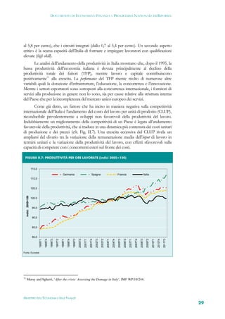 DOCUMENTO DI ECONOMIA E FINANZA – PROGRAMMA NAZIONALE DI RIFORMA




al 5,8 per cento), che i circuiti integrati (dallo 0,7 al 5,4 per cento). Un secondo aspetto
critico è la scarsa capacità dell’Italia di formare e impiegare lavoratori con qualificazioni
elevate (high skill).
       Le analisi dell’andamento della produttività in Italia mostrano che, dopo il 1995, la
bassa produttività dell’economia italiana è dovuta principalmente al declino della
produttività totale dei fattori (TFP), mentre lavoro e capitale contribuiscono
positivamente11 alla crescita. La performance del TFP risente molto di numerose altre
variabili quali la dotazione d’infrastrutture, l’educazione, la concorrenza e l’innovazione.
Mentre i settori esportatori sono sottoposti alla concorrenza internazionale, i fornitori di
servizi alla produzione in genere non lo sono, sia per cause relative alla struttura interna
del Paese che per la incompletezza del mercato unico europeo dei servizi.
       Come già detto, un fattore che ha inciso in maniera negativa sulla competitività
internazionale dell’Italia è l’andamento del costo del lavoro per unità di prodotto (CLUP),
riconducibile prevalentemente a sviluppi non favorevoli della produttività del lavoro.
Indubbiamente un miglioramento della competitività di un Paese è legata all’andamento
favorevole della produttività, che si traduce in una dinamica più contenuta dei costi unitari
di produzione e dei prezzi (cfr. Fig. II.7). Una crescita eccessiva del CLUP rivela un
ampliarsi del divario tra la variazione della remunerazione media dell’input di lavoro in
termini unitari e la variazione della produttività del lavoro, con effetti sfavorevoli sulla
capacità di competere con i concorrenti esteri sul fronte dei costi.

 FIGURA II.7: PRODUTTIVITÀ PER ORE LAVORATE (indici 2005=100) 


                       115,0

                                                                     Germania                                      Spagna                                    Francia                                      Italia
                       110,0


                       105,0
     indici 2005=100




                       100,0


                        95,0


                        90,0


                        85,0


                        80,0
                               1995T1

                                        1995T4

                                                 1996T3

                                                          1997T2

                                                                   1998T1

                                                                            1998T4

                                                                                     1999T3

                                                                                              2000T2

                                                                                                       2001T1

                                                                                                                2001T4

                                                                                                                         2002T3

                                                                                                                                  2003T2

                                                                                                                                           2004T1

                                                                                                                                                    2004T4

                                                                                                                                                             2005T3

                                                                                                                                                                      2006T2

                                                                                                                                                                               2007T1

                                                                                                                                                                                        2007T4

                                                                                                                                                                                                 2008T3

                                                                                                                                                                                                             2009T2

                                                                                                                                                                                                                      2010T1

                                                                                                                                                                                                                               2010T4

                                                                                                                                                                                                                                        2011T3




Fonte: Eurostat.




11
      Morsy and Sgherri, ‘After the crisis: Assessing the Damage in Italy’, IMF WP/10/244.




MINISTERO DELL’ECONOMIA E DELLE FINANZE
                                                                                                                                                                                                                                                 29
 