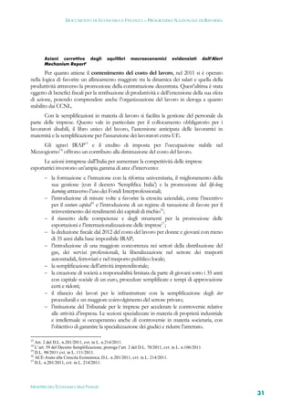 DOCUMENTO DI ECONOMIA E FINANZA – PROGRAMMA NAZIONALE DI RIFORMA




        Azioni correttive degli             squilibri    macroeconomici          evidenziati          dall’Alert
        Mechanism Report’

        Per quanto attiene il contenimento del costo del lavoro, nel 2011 si è operato
nella logica di favorire un allineamento maggiore tra la dinamica dei salari e quella della
produttività attraverso la promozione della contrattazione decentrata. Quest’ultima è stata
oggetto di benefici fiscali per la retribuzione di produttività e dell’estensione della sua sfera
di azione, potendo comprendere anche l’organizzazione del lavoro in deroga a quanto
stabilito dai CCNL.
       Con le semplificazioni in materia di lavoro si facilita la gestione del personale da
parte delle imprese. Questo vale in particolare per il collocamento obbligatorio per i
lavoratori disabili, il libro unico del lavoro, l’astensione anticipata delle lavoratrici in
maternità e la semplificazione per l’assunzione dei lavoratori extra-UE.
     Gli sgravi IRAP13 e il credito di imposta per l’occupazione stabile nel
Mezzogiorno14 offrono un contributo alla diminuzione del costo del lavoro.
      Le azioni intraprese dall’Italia per aumentare la competitività delle imprese
esportatrici investono un’ampia gamma di aree d’intervento:
         la formazione e l’istruzione con la riforma universitaria, il miglioramento della
            sua gestione (con il decreto ‘Semplifica Italia’) e la promozione del life-long
            learning attraverso l’uso dei Fondi Interprofessionali;
           l’introduzione di misure volte a favorire la crescita aziendale, come l’incentivo
            per il venture capital15 e l’introduzione di un regime di tassazione di favore per il
            reinvestimento dei rendimenti dei capitali di rischio16;
           il riassetto delle competenze e degli strumenti per la promozione delle
            esportazioni e l’internazionalizzazione delle imprese17;
           la deduzione fiscale dal 2012 del costo del lavoro per donne e giovani con meno
            di 35 anni dalla base imponibile IRAP;
           l’introduzione di una maggiore concorrenza nei settori della distribuzione del
            gas, dei servizi professionali, la liberalizzazione nel settore dei trasporti
            autostradali, ferroviari e nel trasporto pubblico locale;
           la semplificazione dell’attività imprenditoriale;
           la creazione di società a responsabilità limitata da parte di giovani sotto i 35 anni
            con capitale sociale di un euro, procedure semplificate e tempi di approvazione
            certi e ridotti;
           il rilancio dei lavori per le infrastrutture con la semplificazione degli iter
            procedurali e un maggiore coinvolgimento del settore privato;
           l’istituzione del Tribunale per le imprese per accelerare le controversie relative
            alle attività d’impresa. Le sezioni specializzate in materia di proprietà industriale
            e intellettuale si occuperanno anche di controversie in materia societaria, con
            l’obiettivo di garantire la specializzazione dei giudici e ridurre l’arretrato.

13
   Art. 2 del D.L. n.201/2011, cvt. in L. n.214/2011.
14
   L’art. 59 del Decreto Semplificazione, proroga l’art. 2 del D.L. 70/2011, cvt. in L. n.106/2011.
15
   D.L. 98/2011 cvt. in L. 111/2011.
16
   ACE-Aiuto alla Crescita Economica; D.L. n.201/2011, cvt. in L. 214/2011.
17
   D.L. n.201/2011, cvt. in L. 214/2011.




MINISTERO DELL’ECONOMIA E DELLE FINANZE
                                                                                                                   31
 
