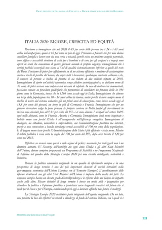 DOCUMENTO DI ECONOMIA E FINANZA – PROGRAMMA NAZIONALE DI RIFORMA




       ITALIA 2020: RIGORE, CRESCITA ED EQUITÀ
        Proviamo a immaginare che nel 2020 il 69 per cento delle persone tra i 24 e i 65 anni
abbia un’occupazione, quasi il 10 per cento in più di oggi. Proviamo a pensare che per una donna
conciliare famiglia e lavoro non sia una corsa a ostacoli, perché esiste un moderno congedo parentale,
sono diffuse e accessibili strutture di asilo per i bambini o di cura per gli anziani e i negozi sono
aperti in orari che consentono di gestire giornate secondo le proprie esigenze. Immaginiamo che i
servizi pubblici essenziali non siano al Sud di qualità sistematicamente inferiore a quelli del resto
del Paese. Pensiamo di poter fare affidamento su di un sistema efficiente e moderno di assicurazione
contro i rischi di perdita del lavoro, che copre tutti i lavoratori, qualunque contratto abbiano e che,
il numero di persone a rischio di povertà si sia ridotto di due milioni rispetto al 2010.
Immaginiamo di aprire un’attività economica senza chiedere autorizzazioni e, se abbiamo meno di
30 anni, di poter avviare una impresa con un euro di capitale. In caso di controversie commerciali,
possiamo contare su procedure giudiziarie che permettono di concludere un processo civile in 394
giorni come in Germania, invece che in 1210 come accade oggi in Italia. Immaginiamo che almeno
un terzo della popolazione tra 30 e 34 anni abbia la laurea, anche perché si corre sempre meno il
rischio di uscire dal sistema scolastico già nei primi anni di educazione, come invece accade oggi al
18,8 per cento dei giovani, un terzo in più di Germania e Francia. Immaginiamo che per un
giovane ricercatore valga la pena pensare la propria carriera in Italia perché gli investimenti in
ricerca sono cresciuti fino all’1,53 per cento del PIL e ci sono almeno 7 occupati nel settore R&S
ogni mille abitanti, come in Francia, Austria o Germania. Immaginiamo città meno inquinate e
bollette meno care perché l’Italia è all’avanguardia nell’efficienza energetica. Immaginiamo di
dialogare, da cittadino, lavoratore o imprenditore, con l’amministrazione pubblica via internet,
grazie a una connessione a banda ultralarga ormai accessibile al 100 per cento della popolazione.
E di pagare meno tasse perché l’Amministrazione dello Stato è più efficiente e costa meno. Mentre
il debito pubblico è sceso sotto la soglia del 100 per cento del PIL, dopo aver toccato il 120 per
cento nel 2012.
        Riflettere su scenari come questi e sulle azioni di policy necessarie per realizzarli non è un
diversivo astratto. E’ l’essenza dell’esercizio che ogni anno l’Italia e gli altri Stati Membri
dell’Unione, devono compiere preparando un Programma di Stabilità e un Programma Nazionale
di Riforma nel quadro della Strategia Europa 2020 per una crescita intelligente, sostenibile e
inclusiva.
       Pensare la politica economica nazionale in un quadro di riferimento europeo e in una
prospettiva di lungo termine è uno dei più importanti elementi di novità introdotti nella
governance economica dell’Unione Europea con il ‘Semestre Europeo’. Il coordinamento delle
riforme strutturali con gli altri Stati Membri dell’Unione è imposto dalla realtà dei fatti. Le
economie europee hanno un elevato grado d’interdipendenza e le riforme delle une hanno un impatto
anche sulle altre. Fissare obiettivi di lungo termine è invece un modo utile e pragmatico per
stimolare la politica e l’opinione pubblica a proiettarsi verso traguardi evocativi del futuro che si
vuole per il Paese e per l’Europa, cominciando però oggi a lavorare affinché tale futuro si realizzi.
       La Strategia Europa 2020 costituisce parte integrante dell’agenda nazionale. Da un lato,
essa proietta la luce dei riflettori su ritardi e debolezze di fondo del sistema italiano, con i quali si è




MINISTERO DELL’ECONOMIA E DELLE FINANZE
                                                                                                              III
 