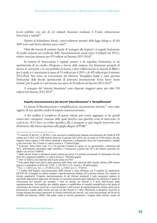 DOCUMENTO DI ECONOMIA E FINANZA – PROGRAMMA NAZIONALE DI RIFORMA




lavori pubblici con più di 2,2 miliardi finanziati mediante il Fondo infrastrutture
ferroviarie e stradali25.
      Quanto al federalismo fiscale, i provvedimenti attuativi della legge delega n. 42 del
2009 sono stati finora adottati senza oneri26.
        Oltre alle misure di carattere fiscale di ‘sostegno alle imprese’, si segnala l’estinzione
di crediti maturati nei confronti delle Amministrazioni statali (circa 4 miliardi nel 2012 e
relativi oneri per interessi per 470 milioni nel biennio 2013-2014)27.
         In materia di ‘innovazione e capitale umano’ è da segnalare l’istituzione in via
sperimentale di un credito d’imposta a favore delle imprese che finanziano progetti di
ricerca in università o in enti pubblici di ricerca e altre collaborazioni in materia di R&S e
per il quale si è autorizzata la spesa di 55 milioni per il 2011 e di 429 milioni per il triennio
2012-2014. Nel corso di conversione del Decreto ‘Semplifica Italia’ è stata prevista
l’istituzione della Scuola sperimentale di dottorato internazionale ‘Gran Sasso Science
Institute’, per la quale si è autorizzata una spesa di 24 milioni nel biennio 2013-201428.
      A sostegno del ‘sistema finanziario’ sono disposte maggiori spese per oltre 934
milioni nel triennio 2012-201429.


        Impatto macroeconomico dei decreti ‘Liberalizzazioni’ e ‘Semplificazioni’

      Le misure di liberalizzazione e semplificazione, recentemente adottate,30 sono state
oggetto di una specifica analisi di impatto macroeconomico.
       A fini analitici il complesso di queste misure può essere aggregato in tre grandi
macro-aree omogenee, ciascuna delle quali descrive una specifica zona di intervento (si
veda la tav. II.11 dove un codice specifico, ID, è assegnato a ogni singolo intervento con
riferimento alla misura riportata nella griglia allegata al PNR)31.

25
   L’articolo 32 del D.L. n. 98/2011 e sue successive modificazioni dispone una dotazione del Fondo di 930
milioni per il 2012 e di 1.000 milioni annui per il periodo 2013-2016, per un totale di 4.930 milioni. Da tale
importo vanno espunti 2.702 milioni destinati a finanziare i collegamenti ferroviari transfrontalieri, stradali
e altri interventi. Per il Fondo si veda la misura n. 75 della Griglia.
26
   Il decreto ‘Salva Italia’ (artt. 13 e 14) prevede l’entrata in vigore, in via sperimentale, a decorrere dal
2012, dell’Imposta municipale sugli immobili e l’istituzione a partire dal 2013 del tributo comunale sui
rifiuti e sui servizi (TARES).
27
   Dalle misure fiscali si attendono minori entrate per più di 5,4 miliardi nel periodo di riferimento (Tavola
II.8). Per i pagamenti pubblici, si veda la misura n. 104 della griglia.
28
   Altri 12 milioni sono destinati alla Scuola anche nel 2015.
29
   Gran parte degli oneri deriva dalla garanzia dello Stato sulle passività delle banche italiane (200 milioni
annui) e si estendono al 2016 (art. 8 D.L. n. 201/2011). Cfr. misura n. 89 della griglia.
30
   D.L. n. 1/2012 (cvt. in L. n. 27/2012) e D.L. n. 5/2012 (cvt. L. 35/2012).
31
    L’analisi dell’impatto macroeconomico delle riforme è stata effettuata con il modello di simulazione
QUEST III, sviluppato in ambito europeo e specificatamente adattato all’economia italiana. Per valutare in
termini quantitativi l’impatto macroeconomico di tali riforme strutturali è stato necessario tradurre le
specifiche disposizioni approvate nel decreto in variazioni puntuali degli indicatori che riflettono il grado di
concorrenza nel mercato dei prodotti, i costi di entrata nei mercati e il peso dell’eccesso della
regolamentazione. Nel modello, per stabilire quanto si modifichino le variabili esemplificative del grado di
concorrenza dei mercati (mark-up e costi di entrata) e dell’eccesso di regolamentazione (tempo speso per la
burocrazia) a seguito delle misure previste nei due decreti si è fatto riferimento ai progressi osservati in
Europa durante precedenti esperienze di riforme strutturali dei mercati, così come documentato nel lavoro di
Griffith and Harrison (2004). Tale studio valuta in termini quantitativi l’impatto delle riforme varate, ad




MINISTERO DELL’ECONOMIA E DELLE FINANZE
                                                                                                                   35
 