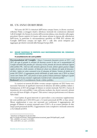 DOCUMENTO DI ECONOMIA E FINANZA – PROGRAMMA NAZIONALE DI RIFORMA




III. UN ANNO DI RIFORME
        Nel corso del 2011 le istituzioni dell’Unione europea hanno, in diverse occasioni,
sollecitato l’Italia a correggere ritardi e debolezze strutturali che costituiscono altrettanti
‘colli di bottiglia’ che frenano la crescita dell’economia italiana, come descritto nelle pagine
precedenti. Questo capitolo fa il punto sulle misure adottate in risposta alle sollecitazioni
dell’Unione, in particolare le raccomandazioni specifiche sul PNR 2011 adottate dal
Consiglio dell’Unione europea nel luglio 2011 e sulle altre azioni intraprese per
raggiungere gli obiettivi settoriali della Strategia Europa 2020.



III.1   MISURE NAZIONALI DI RISPOSTA ALLE RACCOMANDAZIONI DEL CONSIGLIO
        DELL’UNIONE EUROPEA
        Il consolidamento dei conti pubblici

Raccomandazioni del Consiglio: ‘Attuare il risanamento finanziario previsto nel 2011 e nel
2012 allo scopo di garantire la correzione del disavanzo eccessivo in linea con le raccomandazioni del
Consiglio nell’ambito della procedura per i disavanzi eccessivi, portando alla decrescita dell’elevato rapporto
debito pubblico/PIL. Sulla base della normativa approvata di recente, sfruttare appieno qualsiasi sviluppo
migliore del previsto a livello economico e di bilancio per attuare una riduzione più rapida del disavanzo e
del debito e vigilare per evitare scostamenti in fase di attuazione del bilancio. Sostenere gli obiettivi per il
periodo 2013-2014 e il raggiungimento previsto dell’obiettivo di medio termine entro il 2014 con misure
concrete entro l’ottobre 2011, come previsto nel nuovo quadro di bilancio pluriennale. Rafforzare il quadro
introducendo tetti di spesa vincolanti e migliorando il controllo di tutti i sottosettori pubblici’.
Bottleneck1 n. 1 – Consolidamento fiscale e debito pubblico
        Le tensioni sui mercati del debito sovrano europeo registrate nel 2011 hanno reso
necessaria l’adozione di significativi interventi di riduzione del debito pubblico italiano e
l’anticipazione al 2013 del pareggio di bilancio in termini strutturali. Nel 2011, l’azione di
risanamento dei conti pubblici è stata rafforzata mediante due decreti successivi adottati
nel corso del mese di luglio e di agosto2. Tale azione è stata poi perfezionata con il decreto
‘Salva Italia’.
       Con il primo di questi interventi si è provveduto a una correzione supplementare
dei conti pubblici per il 2012-2014, pari a 1,3 punti percentuali del PIL su base annua3.
Misure supplementari si sono rese necessarie per confermare il raggiungimento del
pareggio di bilancio in termini strutturali entro il 2013 e di un avanzo primario di oltre
cinque punti percentuali del PIL. L’aggiustamento netto complessivo strutturale ammonta
a 21,4 miliardi nel 2014.


1
  Identificati nel Rapporto Ecofin del 2010:
http://ec.europa.eu/economy_finance/publications/occasional_paper/2010/pdf/ocp65_en.pdf.
2
  D.L. n.98/2011, cvt. con L. n.111/2011.
3
  D.L. n.201/2011, cvt. con L. n.214/2011.




MINISTERO DELL’ECONOMIA E DELLE FINANZE
                                                                                                                   41
 