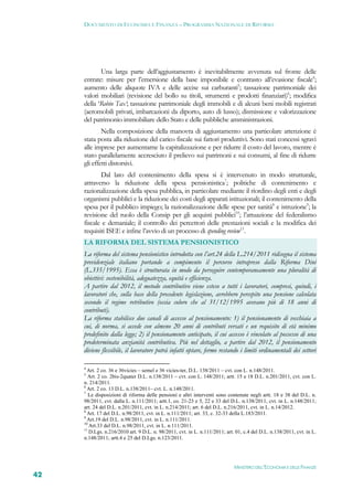 DOCUMENTO DI ECONOMIA E FINANZA – PROGRAMMA NAZIONALE DI RIFORMA




            Una larga parte dell’aggiustamento è inevitabilmente avvenuta sul fronte delle
     entrate: misure per l’emersione della base imponibile e contrasto all’evasione fiscale4;
     aumento delle aliquote IVA e delle accise sui carburanti5; tassazione patrimoniale dei
     valori mobiliari (revisione del bollo su titoli, strumenti e prodotti finanziari)6; modifica
     della ‘Robin Tax’; tassazione patrimoniale degli immobili e di alcuni beni mobili registrati
     (aeromobili privati, imbarcazioni da diporto, auto di lusso); dismissione e valorizzazione
     del patrimonio immobiliare dello Stato e delle pubbliche amministrazioni.
             Nella composizione della manovra di aggiustamento una particolare attenzione è
     stata posta alla riduzione del carico fiscale sui fattori produttivi. Sono stati concessi sgravi
     alle imprese per aumentarne la capitalizzazione e per ridurre il costo del lavoro, mentre è
     stato parallelamente accresciuto il prelievo sui patrimoni e sui consumi, al fine di ridurre
     gli effetti distorsivi.
            Dal lato del contenimento della spesa si è intervenuto in modo strutturale,
     attraverso la riduzione della spesa pensionistica7; politiche di contenimento e
     razionalizzazione della spesa pubblica, in particolare mediante il riordino degli enti e degli
     organismi pubblici e la riduzione dei costi degli apparati istituzionali; il contenimento della
     spesa per il pubblico impiego; la razionalizzazione delle spese per sanità8 e istruzione9; la
     revisione del ruolo della Consip per gli acquisti pubblici10; l’attuazione del federalismo
     fiscale e demaniale; il controllo dei percettori delle prestazioni sociali e la modifica dei
     requisiti ISEE e infine l’avvio di un processo di spending review11.
     LA RIFORMA DEL SISTEMA PENSIONISTICO
     La riforma del sistema pensionistico introdotta con l’art.24 della L.214/2011 ridisegna il sistema
     previdenziale italiano portando a compimento il percorso intrapreso dalla Riforma Dini
     (L.335/1995). Essa è strutturata in modo da perseguire contemporaneamente una pluralità di
     obiettivi: sostenibilità, adeguatezza, equità e efficienza.
     A partire dal 2012, il metodo contributivo viene esteso a tutti i lavoratori, compresi, quindi, i
     lavoratori che, sulla base della precedente legislazione, avrebbero percepito una pensione calcolata
     secondo il regime retributivo (ossia coloro che al 31/12/1995 avevano più di 18 anni di
     contributi).
     La riforma stabilisce due canali di accesso al pensionamento: 1) il pensionamento di vecchiaia a
     cui, di norma, si accede con almeno 20 anni di contributi versati e un requisito di età minimo
     predefinito dalla legge; 2) il pensionamento anticipato, il cui accesso è vincolato al possesso di una
     predeterminata anzianità contributiva. Più nel dettaglio, a partire dal 2012, il pensionamento
     diviene flessibile, il lavoratore potrà infatti optare, fermo restando i limiti ordinamentali dei settori

     4
       Art. 2 co. 36 e 36vicies – semel e 36 vicies-ter, D.L. 138/2011 – cvt. con L. n.148/2011.
     5
       Art. 2 co. 2bis-2quater D.L. n.138/2011 – cvt. con L. 148/2011; artt. 15 e 18 D.L. n.201/2011, cvt. con L.
     n. 214/2011.
     6
       Art. 2 co. 13 D.L. n.138/2011– cvt. L. n.148/2011.
     7
        Le disposizioni di riforma delle pensioni e altri interventi sono contenute negli artt. 18 e 38 del D.L. n.
     98/2011, cvt. dalla L. n.111/2011; artt.1, co. 21-23 e 5, 22 e 33 del D.L. n.138/2011, cvt. in L. n.148/2011;
     art. 24 del D.L. n.201/2011, cvt. in L. n.214/2011; art. 6 del D.L. n.216/2011, cvt. in L. n.14/2012.
     8
       Art. 17 del D.L. n.98/2011, cvt. in L. n.111/2011; art. 33, c. 32-33 della L.183/2011.
     9
       Art.19 del D.L. n.98/2011, cvt. in L. n.111/2011.
     10
        Art.33 del D.L. n.98/2011, cvt. in L. n.111/2011.
     11
        D.Lgs. n.216/2010 art. 9 D.L. n. 98/2011, cvt. in L. n.111/2011; art. 01, c.4 del D.L. n.138/2011, cvt. in L.
     n.148/2011; artt.4 e 25 del D.Lgs. n.123/2011.




                                                                             MINISTERO DELL’ECONOMIA E DELLE FINANZE
42
 