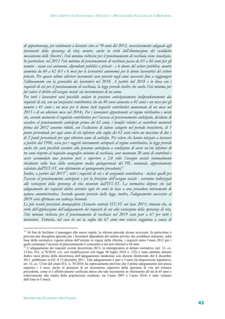 DOCUMENTO DI ECONOMIA E FINANZA – PROGRAMMA NAZIONALE DI RIFORMA




di appartenenza, per continuare a lavorare sino ai 70 anni del 2012, successivamente adeguati agli
incrementi della speranza di vita; mentre, anche in virtù dell’eliminazione del cosiddetto
meccanismo delle ‘finestre’, l’età minima richiesta per il pensionamento di vecchiaia viene innalzata.
In particolare, nel 2012 l’età minima di pensionamento di vecchiaia passa da 65 a 66 anni per gli
uomini - siano essi autonomi, dipendenti pubblici o privati - e le donne del settore pubblico, mentre
aumenta da 60 a 62 (63 e 6 mesi per le lavoratrici autonome) per le donne lavoratrici del settore
privato. Per queste ultime ulteriori incrementi sono previsti negli anni successivi fino a raggiungere
l’allineamento con la generalità dei lavoratori nel 2018. A partire dal 2018 e in linea con i
requisiti di età per il pensionamento di vecchiaia, la legge prevede inoltre che anche l’età minima per
far valere il diritto all’assegno sociale sia incrementata di un anno.
Per tutti i lavoratori sarà possibile andare in pensione anticipatamente indipendentemente dai
requisiti di età, con un’anzianità contributiva che da 40 anni aumenta a 42 anni e un mese per gli
uomini e 41 anni e un mese per le donne (tali requisiti contributivi aumentano di un mese nel
2013 e di un ulteriore mese nel 2014). Per i lavoratori appartenenti al regime retributivo e misto
che, avendo maturato il requisito contributivo per l’accesso al pensionamento anticipato, decidano di
accedere al pensionamento anticipato prima dei 62 anni, i benefici relativi ai contributi maturati
prima del 2012 saranno ridotti, con l’esclusione di talune categorie nel periodo transitorio, di 1
punto percentuale per ogni anno di età inferiore alla soglia dei 62 anni entro un massimo di due e
di 2 punti percentuali per ogni ulteriore anno di anticipo. Per coloro che hanno iniziato a lavorare
a partire dal 1996, ossia per i soggetti interamente sottoposti al regime contributivo, la legge prevede
anche che sarà possibile accedere alla pensione anticipata a condizione di avere un’età inferiore di
tre anni rispetto al requisito anagrafico minimo di vecchiaia, aver maturato 20 anni di contributi e
avere accumulato una pensione pari o superiore a 2,8 volte l’assegno sociale (annualmente
rivalutato sulla base della variazione media quinquennale del PIL nominale, appositamente
calcolata dall'ISTAT, con riferimento al quinquennio precedente)12
Inoltre, a partire dal 201313, tutti i requisiti di età e di anzianità contributiva - inclusi quelli per
l'accesso al pensionamento anticipato e per la fruizione dell'assegno sociale - verranno indicizzati
alle variazioni della speranza di vita misurate dall’ISTAT. La normativa dispone che tale
adeguamento dei requisiti debba avvenire ogni tre anni in base a una procedura interamente di
natura amministrativa. Secondo quanto previsto dalla legge, inoltre, l'adeguamento successivo al
2019 sarà effettuato con cadenza biennale.
Le più recenti previsioni demografiche (Scenario centrale ISTAT con base 2011) stimano che, in
virtù dell’applicazione dell’adeguamento dei requisiti di età alla variazione della speranza di vita,
l’età minima richiesta per il pensionamento di vecchiaia nel 2019 sarà pari a 67 per tutti i
lavoratori. Tuttavia, nel caso in cui la soglia dei 67 anni non venisse raggiunta a causa di

12
   Al fine di facilitare il passaggio alle nuove regole, la riforma prevede alcune eccezioni. In particolare è
prevista una disciplina speciale per i lavoratori dipendenti del settore privato che avrebbero maturato, sulla
base della normativa vigente prima dell’entrata in vigore della riforma, i requisiti entro l’anno 2012 per i
quali comunque l’accesso al pensionamento è consentito a età non inferiori a 64 anni.
13
   L’adeguamento dei requisiti avente decorrenza 2013, in ottemperanza al dettato normativo (art. 12, co.
12-bis, D.L. n.78/2010, cvt. con modificazioni con legge 30 luglio 2010 n. 122) è stato adottato almeno
dodici mesi prima della decorrenza dell’adeguamento medesimo con decreto direttoriale del 6 dicembre
2011, pubblicato in GU il 13 dicembre 2011. Tale adeguamento è pari a 3 mesi (la disposizione legislativa,
art. 12, co. 12-ter del citato D.L. n. 78/2010, ha espressamente previsto che il primo adeguamento non possa
superare i 3 mesi, anche in presenza di un incremento superiore della speranza di vita nel triennio
precedente, come si è effettivamente verificato atteso che tale incremento in riferimento all’età di 65 anni e
relativamente alla media della popolazione residente, tra l’anno 2007 e l’anno 2010, è stato valutato
dall’Istat in 5 mesi).




MINISTERO DELL’ECONOMIA E DELLE FINANZE
                                                                                                                 43
 
