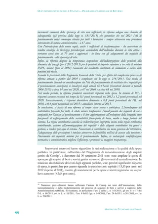 DOCUMENTO DI ECONOMIA E FINANZA – PROGRAMMA NAZIONALE DI RIFORMA




     incrementi cumulati della speranza di vita non sufficienti, la riforma adegua una clausola di
     salvaguardia (già prevista dalla legge n. 183/2011) che garantisce che nel 2021 l’età di
     pensionamento verrà comunque elevata per tutti i lavoratori - sempre attraverso una procedura
     interamente di natura amministrativa - a 67 anni.
     Con l'introduzione delle nuove regole, anche i coefficienti di trasformazione - che convertono in
     rendita vitalizia la ricchezza previdenziale accumulata dall'individuo durante la vita attiva -
     verranno estesi sino ai 70 anni e aggiornati - in linea con gli adeguamenti dei requisiti di
     pensionamento - alla speranza di vita.
     Infine, la riforma dispone la temporanea sospensione dell’indicizzazione delle pensioni alla
     dinamica dei prezzi (per il 2012-2013) per le pensioni di importo superiore a tre volte il minimo
     INPS, nonché (fino al 2014) l’aumento del cosiddetto contributo di solidalietà a carico delle
     pensioni più ricche.
     Secondo le previsioni della Ragioneria Generale dello Stato, per effetto del complessivo processo di
     riforma attuato a partire dal 2004 e completato con la legge n. 214/2011, l'età media al
     pensionamento (tenendo in considerazione sia l'età del pensionamento di vecchiaia che i requisiti per
     il pensionamento anticipato) si innalzerà dagli attuali 60-61anni (riscontrati durante il periodo
     2006-2010) a circa 64 anni nel 2020, a 67 nel 2040 e a circa 68 nel 2050.
     Nel medio periodo, la riforma produrrà consistenti risparmi nella spesa. In termini di PIL i
     risparmi saranno crescenti nel tempo da 0,1 punti percentuali nel 2012 a 1,2 punti percentuali nel
     2020. Successivamente, i risparmi dovrebbero diminuire a 0,8 punti percentuali del PIL nel
     2030, a 0,4 punti percentuali nel 2035 e annullarsi intorno al 2045.
     In conclusione, si tratta di una riforma al tempo stesso severa e ambiziosa. L'introduzione del
     contributivo pro-rata per tutti, le citate misure temporanee, l’innalzamento dei requisiti di età e
     anzianità per l’accesso al pensionamento e il loro aggiornamento all'evoluzione della longevità sono
     funzionali al rafforzamento della sostenibilità finanziaria di breve, medio e lungo periodo del
     sistema. La regola contributiva cancella la redistribuzione impropria insita nella regola retributiva
     contribuendo, assieme all'armonizzazione dei requisiti e delle aliquote contributive tra generi e
     gestioni, a rendere più equo il sistema. Nonostante il contributivo sia meno generoso del retributivo,
     l’adeguatezza delle prestazioni è tutelata attraverso la flessibilità nell’età di accesso alla pensione e
     l’incremento dei requisiti minimi per il pensionamento. Infine, la sostanziale semplificazione
     normativa e amministrativa migliora l’efficienza e promuove la maggiore trasparenza.

            Importanti interventi hanno riguardato la razionalizzazione e la qualità della spesa
     pubblica. In particolare, nell’ambito del Programma di razionalizzazione degli acquisti
     gestito da Consip14, a decorrere dal 30 settembre 2011 sono state ampliate le quote di
     spesa per gli acquisti di beni e servizi gestita attraverso gli strumenti di centralizzazione. In
     relazione alla riduzione dei costi degli apparati pubblici, sono previsti significativi risparmi
     di spesa, in particolare per quanto riguarda la spesa in conto capitale (-13,55 per cento nel
     2012 rispetto al 2011), mentre gli stanziamenti per le spese correnti registrano un sia pur
     lieve aumento (+2,64 per cento).


     14
         Numerosi provvedimenti hanno rafforzato l’azione di Consip sui temi dell’innovazione, della
     razionalizzazione e della modernizzazione dei processi di acquisto di beni e servizi a supporto delle
     Amministrazioni pubbliche. Si ricordano, in particolare: l’art. 2 della L. n. 183/2011; gli art. 11 e 17 del
     D.L. n. 98/2011, cvt. in L. n.111/2011; l’art. 9 del D.Lgs. n. 149/2011; l’art. 29 del D.L. n.201/2011, cvt. in
     L. n. 214/2011.




                                                                            MINISTERO DELL’ECONOMIA E DELLE FINANZE
44
 