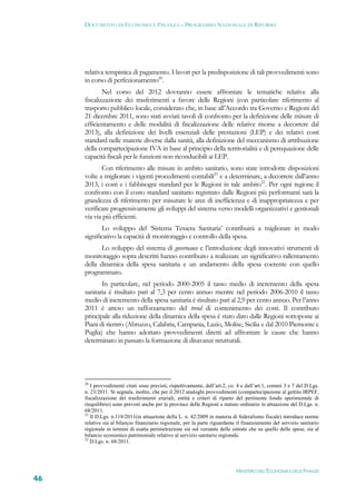 DOCUMENTO DI ECONOMIA E FINANZA – PROGRAMMA NAZIONALE DI RIFORMA




     relativa tempistica di pagamento. I lavori per la predisposizione di tali provvedimenti sono
     in corso di perfezionamento20.
             Nel corso del 2012 dovranno essere affrontate le tematiche relative alla
     fiscalizzazione dei trasferimenti a favore delle Regioni (con particolare riferimento al
     trasporto pubblico locale, considerato che, in base all’Accordo tra Governo e Regioni del
     21 dicembre 2011, sono stati avviati tavoli di confronto per la definizione delle misure di
     efficientamento e delle modalità di fiscalizzazione delle relative risorse a decorrere dal
     2013), alla definizione dei livelli essenziali delle prestazioni (LEP) e dei relativi costi
     standard nelle materie diverse dalla sanità, alla definizione del meccanismo di attribuzione
     della compartecipazione IVA in base al principio della territorialità e di perequazione delle
     capacità fiscali per le funzioni non riconducibili ai LEP.
            Con riferimento alle misure in ambito sanitario, sono state introdotte disposizioni
     volte a migliorare i vigenti procedimenti contabili21 e a determinare, a decorrere dall’anno
     2013, i costi e i fabbisogni standard per le Regioni in tale ambito22. Per ogni regione il
     confronto con il costo standard sanitario registrato dalle Regioni più performanti sarà la
     grandezza di riferimento per misurare le aree di inefficienza e di inappropriatezza e per
     verificare progressivamente gli sviluppi del sistema verso modelli organizzativi e gestionali
     via via più efficienti.
             Lo sviluppo del ‘Sistema Tessera Sanitaria’ contribuirà a migliorare in modo
     significativo la capacità di monitoraggio e controllo della spesa.
            Lo sviluppo del sistema di governance e l’introduzione degli innovativi strumenti di
     monitoraggio sopra descritti hanno contribuito a realizzare un significativo rallentamento
     della dinamica della spesa sanitaria e un andamento della spesa coerente con quello
     programmato.
            In particolare, nel periodo 2000-2005 il tasso medio di incremento della spesa
     sanitaria è risultato pari al 7,3 per cento annuo mentre nel periodo 2006-2010 il tasso
     medio di incremento della spesa sanitaria è risultato pari al 2,9 per cento annuo. Per l’anno
     2011 è atteso un rafforzamento del trend di contenimento dei costi. Il contributo
     principale alla riduzione della dinamica della spesa è stato dato dalle Regioni sottoposte ai
     Piani di rientro (Abruzzo, Calabria, Campania, Lazio, Molise, Sicilia e dal 2010 Piemonte e
     Puglia) che hanno adottato provvedimenti diretti ad affrontare le cause che hanno
     determinato in passato la formazione di disavanzi strutturali.




     20
        I provvedimenti citati sono previsti, rispettivamente, dall’art.2, co. 4 e dall’art.1, commi 3 e 7 del D.Lgs.
     n. 23/2011. Si segnala, inoltre, che per il 2012 analoghi provvedimenti (compartecipazione al gettito IRPEF,
     fiscalizzazione dei trasferimenti erariali, entità e criteri di riparto del pertinente fondo sperimentale di
     riequilibrio) sono previsti anche per le province delle Regioni a statuto ordinario in attuazione del D.Lgs. n.
     68/2011.
     21
        Il D.Lgs. n.118/2011(in attuazione della L. n. 42/2009 in materia di federalismo fiscale) introduce norme
     relative sia al bilancio finanziario regionale, per la parte riguardante il finanziamento del servizio sanitario
     regionale in termini di esatta perimetrazione sia sul versante delle entrate che su quello delle spese, sia al
     bilancio economico patrimoniale relativo al servizio sanitario regionale.
     22
        D.Lgs. n. 68/2011.




                                                                             MINISTERO DELL’ECONOMIA E DELLE FINANZE
46
 