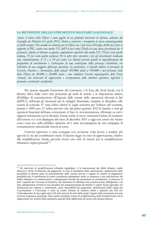 DOCUMENTO DI ECONOMIA E FINANZA – PROGRAMMA NAZIONALE DI RIFORMA




LA REVISIONE DELLO STRUMENTO MILITARE NAZIONALE
Anche il settore della Difesa è stato oggetto di un profondo intervento di riforma, adottato dal
Consiglio dei Ministri il 6 aprile 2012, diretto a contenere e ricomporre la spesa armonizzandola
ai livelli europei. Pur avendo un bilancio per la Difesa tra i più bassi d’Europa (0,84 per cento in
rapporto al PIL, contro una media UE dell’1,6 per cento) l’Italia ha una spesa percentuale per il
personale, rispetto al bilancio assegnato, ampiamente superiore alla media UE (70 per cento quella
italiana, 51 per cento quella europea). Per le altre spese operative e per gli investimenti residuano
solo, rispettivamente, il 12 e il 18 per cento. La riforma prevede quindi la riqualificazione dei
programmi di investimento e l’attuazione di una contrazione della presenza territoriale, con
l’obiettivo di una maggiore efficienza operativa. In particolare, si intende ridurre il personale di
Esercito, Marina e Aeronautica dalle attuali 183.000 unità a 150.000 e del personale civile
della Difesa da 30.000 a 20.000 unità e una ridefinire l’assetto organizzativo delle Forze
Armate, con interventi di soppressione e accorpamento delle strutture operative, logistiche e
formative, territoriali e periferiche.

       Per quanto riguarda l’emersione del sommerso e la lotta alle frodi fiscali, con il
decreto Salva Italia sono stati potenziati gli studi di settore e le disposizioni relative
all’obbligo di comunicazione all’Agenzia delle entrate delle operazioni rilevanti ai fini
dell’IVA, rafforzati gli strumenti per le indagini finanziarie, inasprita la disciplina sulle
società di comodo. E’ stata infine ridotta la soglia massima per l’utilizzo del contante,
portata a 1000 euro. E’ infine previsto che dal primo gennaio 2012 le banche e tutti gli
operatori finanziari debbano comunicare al fisco le movimentazione effettuare su tutti i
rapporti intrattenuti con la clientela. Grazie anche ai nuovi strumenti l’azione di contrasto
all’evasione si è così dispiegata dal mese di dicembre 2011 a oggi con azioni che hanno
avuto vasta eco nella pubblica opinione ed è stata accompagnata da una campagna di
comunicazione istituzionale tuttora in corso.
       L’attività repressiva è stata coniugata con un’azione volta invece a rendere più
agevole la vita dei contribuenti onesti. Il decreto legge in corso di approvazione, relativo
alla semplificazione fiscale, prevede invece una serie di misure per la semplificazione
tributaria e regimi premiali 23.




23
    Gli interventi di semplificazione tributaria riguardano: i) la rateizzazione dei debiti tributari, anche
attraverso: forme di dilazione dei pagamenti, in caso di decadenza dalla rateizzazione; ampliamento delle
possibilità di attivare piani di ammortamento delle somme dovute a seguito di cartelle di pagamento;
possibilità per il contribuente di essere considerato adempiente anche se ammesso a una rateizzazione del
debito tributario; ii) comunicazioni e adempimenti formali che permettono al contribuente, in possesso di
tutti i requisiti per l’accesso al beneficio, che dimentica di effettuare una comunicazione obbligatoria o un
altro adempimento formale di non decadere più automaticamente da benefici o regimi fiscali agevolati; iii)
facilitazioni per imprese e contribuenti, come tracciabilità dei pagamenti, innalzamento della soglia per
l’accertamento e l’iscrizione a ruolo di crediti tributari di modesta entità e ipoteche più soft con
l’individuazione di una soglia unica (20 mila euro) al di sotto della quale l’agente della riscossione non può
iscrivere la garanzia ipotecaria. Sono inoltre introdotte misure di semplificazione della fiscalità locale con la
soppressione nei territori delle autonomie speciali delle addizionali all’accisa sull’energia elettrica.




MINISTERO DELL’ECONOMIA E DELLE FINANZE
                                                                                                                    47
 