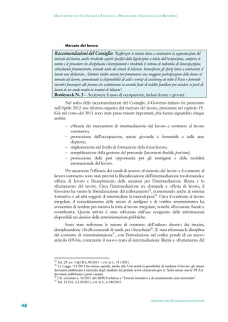 DOCUMENTO DI ECONOMIA E FINANZA – PROGRAMMA NAZIONALE DI RIFORMA




             Mercato del lavoro

     Raccomandazioni del Consiglio: ‘Rafforzare le misure intese a combattere la segmentazione del
     mercato del lavoro, anche rivedendo aspetti specifici della legislazione a tutela dell’occupazione, comprese le
     norme e le procedure che disciplinano i licenziamenti e rivedendo il sistema di indennità di disoccupazione,
     attualmente frammentario, tenendo conto dei vincoli di bilancio. Intensificare gli sforzi intesi a contrastare il
     lavoro non dichiarato. Adottare inoltre misure per promuovere una maggiore partecipazione delle donne al
     mercato del lavoro, aumentando la disponibilità di asili e servizi di assistenza in tutto il Paese e fornendo
     incentivi finanziari alle persone che costituiscono la seconda fonte di reddito familiare per accedere ai posti di
     lavoro in un modo neutro in termini di bilancio’.
     Bottleneck N. 3 – Accrescere il tasso di occupazione, inclusi donne e giovani
           Nel solco della raccomandazione del Consiglio, il Governo italiano ha presentato
     nell’Aprile 2012 una riforma organica del mercato del lavoro, presentata nel capitolo IV.
     Già nel corso del 2011 sono state prese misure importanti, cha hanno riguardato cinque
     ambiti:
              efficacia dei meccanismi di intermediazione del lavoro e contrasto al lavoro
                 sommerso;
                promozione dell’occupazione, specie giovanile e femminile e nelle aree
                 depresse;
                miglioramento del livello di formazione della forza lavoro;
                semplificazione della gestione del personale (lavoratori disabili, part time);
                promozione delle pari opportunità per gli immigrati e della mobilità
                 internazionale del lavoro.
            Per accrescere l’efficacia dei canali di accesso al mercato del lavoro e il contrasto al
     lavoro sommerso sono stati previsti la liberalizzazione dell’intermediazione tra domanda e
     offerta di lavoro e l’inasprimento delle sanzioni per l’intermediazione illecita e lo
     sfruttamento del lavoro. Circa l’intermediazione tra domanda e offerta di lavoro, il
     Governo ha varato la liberalizzazione del collocamento24, consentendo anche al sistema
     formativo e ad altri soggetti di intermediare la manodopera25. Circa il contrasto al lavoro
     irregolare, il consolidamento delle azioni di intelligence e di verifica amministrativa ha
     consentito di rendere più incisiva la lotta al lavoro irregolare, nonché all’evasione fiscale e
     contributiva. Questa attività è stata rafforzata dall’uso congiunto delle informazioni
     disponibili nei database delle amministrazioni pubbliche.
            Sono state rafforzate le misure di contrasto dell’utilizzo abusivo dei tirocini,
     disciplinandone i livelli essenziali di tutela per i beneficiari26. È stata riformata la disciplina
     del contratto di somministrazione27, con l’introduzione nel codice penale di un nuovo
     articolo 603-bis, contenente il nuovo reato di intermediazione illecita e sfruttamento del



     24
        Art. 29, co. 1 del D.L.98/2011 – cvt. in L. 111/2011.
     25
        La Legge 111/2011 ha esteso, quindi, anche alle Università la possibilità di mediare il lavoro: gli atenei
     dovranno pubblicare i curricula degli studenti sul portale www.cliclavoro.gov.it. Sullo stesso sito le PP.AA.
     dovranno pubblicare i posti vacanti.
     26
        Cfr. circolare n. 24/2011 del MIPLS relativa a ‘Tirocini formativi e di orientamento non curriculari’.
     27
        Art. 12 D.L. n.138/2011, cvt. in L. n.148/2011.




                                                                               MINISTERO DELL’ECONOMIA E DELLE FINANZE
48
 