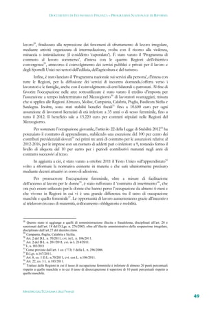 DOCUMENTO DI ECONOMIA E FINANZA – PROGRAMMA NAZIONALE DI RIFORMA




lavoro28, finalizzato alla repressione dei fenomeni di sfruttamento di lavoro irregolare,
mediante attività organizzata di intermediazione, svolta con il ricorso alla violenza,
minaccia o intimidazione (il cosiddetto ‘caporalato’). È stato varato il ‘Programma di
contrasto al lavoro sommerso’, d’intesa con le quattro Regioni dell’obiettivo
convergenza29, attraverso il coinvolgimento dei servizi pubblici e privati per il lavoro e
degli Sportelli Unici nei settori dell’edilizia, dell’agricoltura e del turismo.
       Infine, è stato lanciato il ‘Programma nazionale sui servizi alla persona’, d’intesa con
tutte le Regioni, per la diffusione dei servizi di incontro domanda/offerta verso i
lavoratori e le famiglie, anche con il coinvolgimento di enti bilaterali o patronati. Al fine di
favorire l’occupazione nelle aree sottoutilizzate è stato varato il credito d’imposta per
l’assunzione a tempo indeterminato nel Mezzogiorno30 di lavoratori svantaggiati, misura
che si applica alle Regioni Abruzzo, Molise, Campania, Calabria, Puglia, Basilicata Sicilia e
Sardegna. Inoltre, sono stati stabiliti benefici fiscali31 fino a 10.600 euro per ogni
assunzione di lavoratori licenziati di età inferiore a 35 anni o di sesso femminile, fino a
tutto il 2012. Il beneficio sale a 15.220 euro per contratti stipulati nelle Regioni del
Mezzogiorno.
       Per sostenere l’occupazione giovanile, l’articolo 22 della Legge di Stabilità 201232 ha
potenziato il contratto di apprendistato, stabilendo una esenzione del 100 per cento dei
contributi previdenziali dovuti33 nei primi tre anni di contratto per le assunzioni relative al
2012-2016, per le imprese con un numero di addetti pari o inferiore a 9, restando fermo il
livello di aliquota del 10 per cento per i periodi contributivi maturati negli anni di
contratto successivi al terzo.
      In aggiunta a ciò, è stato varato a ottobre 2011 il Testo Unico sull’apprendistato34
volto a riformare la normativa esistente in materia e che sarà ulteriormente precisato
mediante decreti attuativi in corso di adozione.
        Per promuovere l’occupazione femminile, oltre a misure di facilitazione
dell’accesso al lavoro per le donne35, è stato rafforzato il ‘contratto di inserimento’36, che
ora può essere utilizzato per le donne che hanno perso l’occupazione da almeno 6 mesi e
che vivono in Regioni in cui vi è una grande differenza tra il tasso di occupazione
maschile e quello femminile37. Le opportunità di lavoro aumenteranno grazie all’incentivo
al telelavoro in caso di maternità, collocamento obbligatorio e mobilità.


28
   Questo reato si aggiunge a quelli di somministrazione illecita e fraudolenta, disciplinati all’art. 28 e
sanzionati dall’art. 18 del D.Lgs. n. 276/2003, oltre all’illecito amministrativo della sospensione irregolare,
disciplinato dall’art.27 del decreto citato.
29
   Campania, Puglia, Calabria e Sicilia.
30
   Art. 2 del D.L. n. 70/2011, cvt. in L. n. 106/2011.
31
   Art. 2 del D.L. n. 201/2011, cvt. in L 214/2011.
32
   L. n. 183/2011
33
   Come previsto dall’art. 1 co. (773) 5 della L. n. 296/2006.
34
   D.Lgs. n.167/2011.
35
   Art. 8, co. 1 D.L. n.70/2011, cvt. con L. n.106/2011.
36
   Art. 22, co. 3 L. n.183/2011.
37
   Trattasi delle Regioni in cui il tasso di occupazione femminile è inferiore di almeno 20 punti percentuali
rispetto a quello maschile o in cui il tasso di disoccupazione è superiore di 10 punti percentuali rispetto a
quello maschile.




MINISTERO DELL’ECONOMIA E DELLE FINANZE
                                                                                                                  49
 