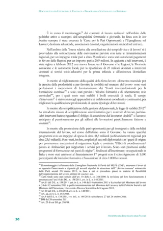 DOCUMENTO DI ECONOMIA E FINANZA – PROGRAMMA NAZIONALE DI RIFORMA




             È in corso il monitoraggio38 dei contratti di lavoro realizzati nell’ambito delle
     politiche attive a sostegno dell’occupabilità femminile e giovanile. In linea con le best
     practices europee è stata emanata la ‘Carta per le Pari Opportunità e l’Uguaglianza sul
     Lavoro’, destinata ad aziende, associazioni datoriali, organizzazioni sindacali ed enti ecc..
            Nell’ambito della ’Intesa relativa alla conciliazione dei tempi di vita e di lavoro’ si è
     provveduto alla sottoscrizione delle convenzioni previste con tutte le Amministrazioni
     regionali, per un impegno totale pari a circa 38 milioni e sono stati autorizzati pagamenti
     in favore delle Regioni per un importo pari a 20,9 milioni. In aggiunta a tali interventi, è
     stata siglata a febbraio 2012 una nuova Intesa tra il Governo e le Regioni, le Provincie
     autonome e le autonomie locali, per la ripartizione di 25 milioni destinati a interventi
     destinati ai servizi socio-educativi per la prima infanzia e all’assistenza domiciliare
     integrata.
            In merito al miglioramento della qualità della forza lavoro -elemento essenziale per
     la crescita della produttività e per favorire la mobilità nel mercato del lavoro- sono stati
     perfezionati i meccanismi di funzionamento dei ‘Fondi interprofessionali per la
     formazione continua’39 e sono stati previsti i ‘tirocini formativi e di orientamento non
     curriculari’40, per i quali sono stati stabiliti i livelli essenziali di tutela. Il campo
     d’intervento41 è stato esteso agli apprendisti e ai collaboratori coordinati e continuativi, per
     migliorare la qualificazione professionale di queste tipologie di lavoratori.
             In merito alla semplificazione della gestione del personale, la legge di stabilità 201242
     ha introdotto misure di semplificazione amministrativa per i contratti di lavoro part-time.
     Altri interventi hanno riguardato l’obbligo di assunzione dei lavoratori disabili43 e l’accesso
     anticipato al pensionamento per gli addetti alle lavorazioni particolarmente faticose e
     usuranti44.
             In merito alla promozione delle pari opportunità per gli immigrati e della mobilità
     internazionale del lavoro, nel corso dell’ultimo anno il Governo ha varato specifici
     programmi con un impegno di spesa di circa 44,5 miliardi (cofinanziamenti regionali per
     circa 23,0 miliardi). Sono stati, inoltre, ampliati gli accordi diplomatici con i paesi di origine
     per promuovere meccanismi di migrazione legale e costituire ‘Uffici di coordinamento’
     presso le Ambasciate per supportare i servizi per il lavoro. Sono stati promossi anche
     programmi di formazione nei paesi di origine45, finalizzati all’inserimento occupazionale in
     Italia e sono stati ammessi al finanziamento 17 progetti con il coinvolgimento di 1.600
     partecipanti alle iniziative formative e l’assunzione di circa 1.000 lavoratori.
     38
        Il monitoraggio è effettuato dalla Consigliera Nazionale di Parità del MLPS (CNP), attraverso i lavori di
     un apposito Osservatorio e riguarda gli accordi stipulati in attuazione dell’ ‘Avviso comune’ sottoscritto
     dalle Parti sociali l’8 marzo 2011, in base a cui si prevedono prassi in materia di flessibilità
     dell’organizzazione del lavoro, utilizzo di voucher, ecc.
     39
        Detti fondi sono stati istituiti dall’art. 18 della L. n. 388/2000; la revisione del loro funzionamento è
     avvenuta con l’art.10 del D.L. n. 138/2011, cvt. in L. n. 148/2011.
     40
        Art.11 del D.L. n. 138/2011, cvt. in L. n. 148 del 14 settembre 2011 e le circolari del Ministero del lavoro
     n. 24 del 12 settembre 2011 e quella interministeriale del Ministero del Lavoro e delle Politiche Sociali e del
     Ministero dell’Istruzione, Università e Ricerca Scientifica del 4 agosto 2011.
     41
        Art 10 del D.L. n.138/2011, cvt. in L. n. 148/2011.
     42
        Art. 22, co.4, L. n. 183/2011.
     43
        Art.9 del D.L. n. 138/2011, cvt. in L. n. 148/2011 e circolare n. 27 del 24 ottobre 2011.
     44
        DM del 20 settembre 2011.
     45
        Art. 23 di cui D.Lgs. 286/98.




                                                                            MINISTERO DELL’ECONOMIA E DELLE FINANZE
50
 
