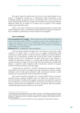 DOCUMENTO DI ECONOMIA E FINANZA – PROGRAMMA NAZIONALE DI RIFORMA




        Per rendere operanti le politiche attive del lavoro a favore degli immigrati è stato
lanciato il ‘Programma nazionale per il rafforzamento della cooperazione tra gli
intermediari pubblici, gli operatori privati e gli Sportelli Unici’46, con il concorso del
Fondo Sociale Europeo (FSE) (per un importo di 2,5 milioni) e del Fondo per le Politiche
Migratorie (FPM) (per un importo di 1,3 milioni circa). Si registrano 3.415 immigrati
inseriti in percorsi di politica attiva.
       Infine, è stato varato il ‘Programma nazionale di programmazione e gestione delle
politiche migratorie’, diretto al potenziamento delle politiche di integrazione sociale per le
fasce vulnerabili e in particolare per i minori stranieri non accompagnati.


        Salari e produttività

Raccomandazioni del Consiglio: ‘Adottare ulteriori misure, sulla base dell’accordo di riforma del
quadro di contrattazione collettiva del 2009 e in consultazione con le parti sociali, in conformità delle prassi
nazionali, volte a garantire che la crescita dei salari rifletta meglio l’evoluzione in termini di produttività e le
condizioni locali e delle singole imprese, ivi incluse eventuali clausole intese a permettere che la contrattazione
a livello d’impresa vada in questa direzione’.
Bottleneck N. 2 – Competitivita’, salari e produttivita’.
       L’Accordo Interconfederale del giugno 2011 (sottoscritto da tutte le parti sociali)
costituisce un effettivo passo in avanti verso un maggiore decentramento della
contrattazione salariale aprendo la strada alle clausole di opting out, cioè alla possibilità di
derogare con la contrattazione aziendale agli accordi di primo livello. In particolare,
l’accordo prevede che la contrattazione di primo livello possa essere integrata o
modificata in determinate circostanze e a seconda delle procedure stabilite dagli stessi
contratti nazionali o per legge. Sono cioè riconosciute alla contrattazione aziendale delle
deleghe in specifiche materie individuate dalla contrattazione nazionale di categoria
attraverso il contratto nazionale o dalla stesse legge.
       A questo fine, l’art. 8 del D.L. n. 138/2011 (‘Sostegno alla contrattazione collettiva
di prossimità’) ha riconosciuto un maggior potere alla contrattazione collettiva aziendale,
realizzando anche in Italia quello spostamento dalla contrattazione nazionale a quella
aziendale che sta caratterizzando diversi mercati del lavoro europei.
       Tale norma ha introdotto il principio che i contratti collettivi di lavoro aziendali o
territoriali possano realizzare specifiche intese con efficacia nei confronti di tutti i
lavoratori interessati47, finalizzate alla maggiore occupazione, alla qualità dei contratti di
lavoro, all’adozione di forme di partecipazione dei lavoratori, alla emersione del lavoro
irregolare, agli incrementi di competitività e di salario, alla gestione delle crisi aziendali e
occupazionali, agli investimenti e all’avvio di nuove attività.



46
   Nell’ambito di questo programma sono stati istituiti, tra l’altro, 24 Commissioni lavoro/tavoli tecnici
(presso le prefettura -UTG o presso le Province), di cui 19 attivate ex-novo con decreti prefettizi o delibere
di giunta e 13 sportelli unici presso le prefetture supportati nello svolgimento delle procedure relative ai
permessi di soggiorno.
47
   A condizione di essere sottoscritte sulla base di un criterio maggioritario di rappresentanza sindacale.




MINISTERO DELL’ECONOMIA E DELLE FINANZE
                                                                                                                       51
 