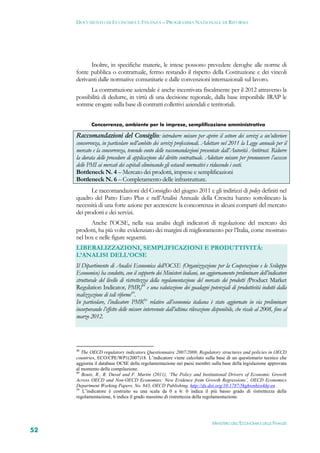 DOCUMENTO DI ECONOMIA E FINANZA – PROGRAMMA NAZIONALE DI RIFORMA




           Inoltre, in specifiche materie, le intese possono prevedere deroghe alle norme di
     fonte pubblica o contrattuale, fermo restando il rispetto della Costituzione e dei vincoli
     derivanti dalle normative comunitarie e dalle convenzioni internazionali sul lavoro.
           La contrattazione aziendale è anche incentivata fiscalmente per il 2012 attraverso la
     possibilità di dedurre, in virtù di una decisione regionale, dalla base imponibile IRAP le
     somme erogate sulla base di contratti collettivi aziendali e territoriali.


             Concorrenza, ambiente per le imprese, semplificazione amministrativa

     Raccomandazioni del Consiglio: introdurre misure per aprire il settore dei servizi a un’ulteriore
     concorrenza, in particolare nell’ambito dei servizi professionali. Adottare nel 2011 la Legge annuale per il
     mercato e la concorrenza, tenendo conto delle raccomandazioni presentate dall’Autorità Antitrust. Ridurre
     la durata delle procedure di applicazione del diritto contrattuale. Adottare misure per promuovere l’accesso
     delle PMI ai mercati dei capitali eliminando gli ostacoli normativi e riducendo i costi.
     Bottleneck N. 4 – Mercato dei prodotti, imprese e semplificazioni
     Bottleneck N. 6 – Completamento delle infrastrutture.
            Le raccomandazioni del Consiglio del giugno 2011 e gli indirizzi di policy definiti nel
     quadro del Patto Euro Plus e nell’Analisi Annuale della Crescita hanno sottolineato la
     necessità di una forte azione per accrescere la concorrenza in alcuni comparti del mercato
     dei prodotti e dei servizi.
           Anche l’OCSE, nella sua analisi degli indicatori di regolazione del mercato dei
     prodotti, ha più volte evidenziato dei margini di miglioramento per l’Italia, come mostrato
     nel box e nelle figure seguenti.
     LIBERALIZZAZIONI, SEMPLIFICAZIONI E PRODUTTIVITÀ:
     L’ANALISI DELL’OCSE
     Il Dipartimento di Analisi Economica dell’OCSE (Organizzazione per la Cooperazione e lo Sviluppo
     Economico) ha condotto, con il supporto dei Ministeri italiani, un aggiornamento preliminare dell’indicatore
     strutturale del livello di ristrettezza della regolamentazione del mercato dei prodotti (Product Market
     Regulation Indicator, PMR)48 e una valutazione dei guadagni potenziali di produttività indotti dalla
     realizzazione di tali riforme49.
     In particolare, l’indicatore PMR50 relativo all’economia italiana è stato aggiornato in via preliminare
     incorporando l’effetto delle misure intervenute dall’ultima rilevazione disponibile, che risale al 2008, fino al
     marzo 2012.




     48
        The OECD regulatory indicators Questionnaire 2007/2008, Regulatory structures and policies in OECD
     countries, ECO/CPE/WP1(2007)18. L’indicatore viene calcolato sulla base di un questionario tecnico che
     aggiorna il database OCSE della regolamentazione nei paesi membri sulla base della legislazione approvata
     al momento della compilazione.
     49
        Bouis, R., R. Duval and F. Murtin (2011), ‘The Policy and Institutional Drivers of Economic Growth
     Across OECD and Non-OECD Economies: New Evidence from Growth Regressions’, OECD Economics
     Department Working Papers, No. 843, OECD Publishing. http://dx.doi.org/10.1787/5kghwnhxwkhj-en .
     50
        L’indicatore è costruito su una scala da 0 a 6: 0 indica il più basso grado di ristrettezza della
     regolamentazione, 6 indica il grado massimo di ristrettezza della regolamentazione.




                                                                             MINISTERO DELL’ECONOMIA E DELLE FINANZE
52
 