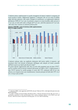 DOCUMENTO DI ECONOMIA E FINANZA – PROGRAMMA NAZIONALE DI RIFORMA




L’indicatore fornisce complessivamente un quadro incoraggiante dei progressi compiuti in conseguenza dei
recenti pacchetti di riforme. Miglioramenti significativi si evidenziano nelle aree dei servizi di pubblica
utilità, delle libere professioni e delle vendite al dettaglio che contribuiscono a un miglioramento complessivo
dell’indicatore PMR del 13 per cento. In particolare, i progressi nei servizi di pubblica utilità sono pari al
17 per cento, nel settore delle vendite al dettaglio dell’11 per cento e delle libere professioni del 31 per cento.
Altri settori, invece, mostrano un andamento piuttosto piatto.
Indicatore OCSE PMR - grado di ristrettezza della regolamentazione
Settori di maggior progresso
     4,0
     3,5
                                  2008                                      2012
     3,0
     2,5
     2,0
     1,5
     1,0
     0,5
     0,0
                                     Totale Servizi di Pubblica Utilità




                                                                                          Servizi Postali




                                                                                                                                           Totale Vendite al dettaglio
                                                                                Gas




                                                                                                                                 Telecom




                                                                                                                                                                         Totale Professioni



                                                                                                                                                                                              Revisori - Contabili
                                                                                                            Servizi Ferroviari




                                                                                                                                                                                                                     Architetti



                                                                                                                                                                                                                                  Ingegneri e Periti



                                                                                                                                                                                                                                                       Giuristi
           Ristrettezza globale
            regolamentazione




           PMR                                                            Settore Servizi di Pubblica Utilità                       Settore commercio                                              Settore Professioni


L’indicatore evidenzia, infine, una significativa diminuzione delle barriere esplicite al commercio e agli
investimenti diretti esteri fornendo un’indicazione dell’impegno nella riduzione del ritardo accumulato
dall’Italia in questa area rispetto agli altri paesi europei51.
Per quanto riguarda l’aggiornamento della stima di crescita della produttività totale dei fattori (TFP)52,
anch’essa incorpora tutti gli interventi strutturali dell’economia dal 2008 al 2012. Complessivamente, le
stime OCSE mostrano un sensibile guadagno di crescita della TFP, mediamente dello 0.4 per cento
all’anno su un orizzonte di otto anni; cumulativamente, l’aumento potenziale del livello della TFP è tra il
2,0 e il 3,0 per cento nel 2020.




51
   L’indicatore PMR è stato aggiornato dall’OCSE solo per l’Italia nel 2012, i dati degli altri paesi non sono
quindi disponibili.
52
   Le stime si basano sul lavoro Bouis and Duval (2011), ‘Raising Potential Growth After the Crisis: a
quantitative assessment of the potential gains from various structural reforms in the OECD area and
beyond’, OECD Economics Department Working paper, No. 835, OECD Publishing.




MINISTERO DELL’ECONOMIA E DELLE FINANZE
                                                                                                                                                                                                                                                                  53
 