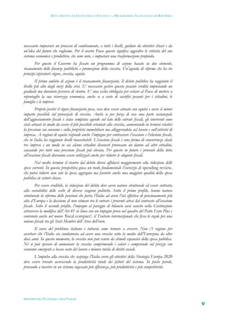 DOCUMENTO DI ECONOMIA E FINANZA – PROGRAMMA NAZIONALE DI RIFORMA




necessario impostare un processo di cambiamento, a tutti i livelli, guidato da obiettivi chiari e da
un’idea del futuro che vogliamo. Per il nostro Paese questo significa aggredire le criticità del suo
sistema economico e produttivo, che sono note, e impostare una trasformazione profonda.
       Per questo il Governo ha fissato un programma di azione basato su due elementi,
risanamento delle finanze pubbliche e promozione della crescita. Un’agenda di riforme che ha tre
principi ispiratori: rigore, crescita, equità.
        Il primo ambito di azione è il risanamento finanziario. Il debito pubblico ha raggiunto il
livello più alto dagli inizi della crisi. E’ necessario gestire questa pesante eredità impostando un
graduale ma duraturo percorso di rientro. E’ una scelta obbligata per evitare al Paese di mettere a
repentaglio la sua sicurezza economica, anche se a costo di sacrifici pesanti per i cittadini, le
famiglie e le imprese.
        Proprio perché il rigore finanziario pesa, esso deve essere attuato con equità e avere il minor
impatto possibile sul potenziale di crescita. Anche se per forza di cose una parte sostanziale
dell’aggiustamento fiscale è stata compiuta agendo sul lato delle entrate fiscali, gli interventi sono
stati attuati in modo da essere il più possibile orientati alla crescita, aumentando in termini relativi
la pressione sui consumi e sulla proprietà immobiliare ma alleggerendola sul lavoro e sull’attività di
impresa. A ragioni di equità risponde anche l’impegno per contrastare l’evasione e l’elusione fiscale,
che in Italia ha raggiunto livelli inaccettabili. L’evasione fiscale è una forma di concorrenza sleale
tra imprese e un modo in cui alcuni cittadini disonesti provocano un danno ad altri cittadini,
causando per tutti una pressione fiscale più elevata. Per questo in futuro i proventi della lotta
all’evasione fiscale dovranno essere utilizzati anche per ridurre le aliquote fiscali.
        Nel medio termine il rientro dal debito dovrà affidarsi maggiormente alla riduzione delle
spese correnti. In questa prospettiva gioca un ruolo fondamentale l’esercizio di spending review,
che potrà ridurre non solo la spesa aggregata ma favorire anche una maggiore qualità della spesa
pubblica in settori chiave.
         Per essere credibile, la riduzione del debito deve avere natura strutturale ed essere sottratta
alla variabilità delle scelte di diverse stagioni politiche. Sotto il primo profilo, hanno natura
strutturale la riforma delle pensioni che porta l’Italia ad avere l’età effettiva di pensionamento più
alta d’Europa e la decisione di non stimare tra le entrare i proventi attesi dal contrasto all’evasione
fiscale. Sotto il secondo profilo, l’impegno al pareggio di bilancio sarà sancito nella Costituzione
attraverso la modifica dell’Art 81 in linea con un impegno preso nel quadro del Patto Euro Plus e
contenuto anche nel nuovo ‘fiscal compact’, il Trattato internazionale che fissa le regole per una
unione fiscale tra gli Stati Membri dell’Area dell’euro.
        Il cuore del problema italiano è tuttavia come tornare a crescere. Non c’è ragione per
accettare che l’Italia sia condannata ad avere una crescita sotto la media dell’Eurozona da oltre
dieci anni. In questo momento, la crescita non può venire da stimoli espansivi della spesa pubblica.
Né si può sperare di aumentare la crescita comprimendo i salari e competendo sul prezzo con
economie emergenti a basso costo del lavoro e minore tutela di diritti sociali.
       L’impulso alla crescita che sospinga l’Italia verso gli obiettivi della Strategia Europa 2020
deve essere trovato accrescendo la produttività totale dei fattori del sistema. In poche parole,
provando a inserire in un sistema ingessato più efficienza, più produttività e più competitività.




MINISTERO DELL’ECONOMIA E DELLE FINANZE
                                                                                                           V
 