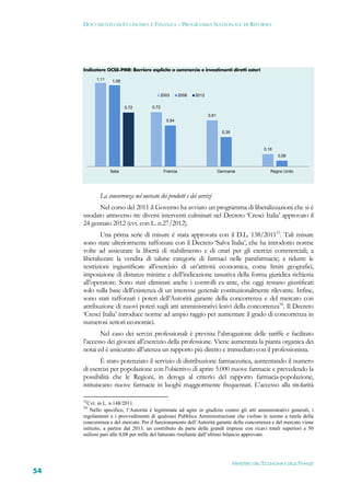 DOCUMENTO DI ECONOMIA E FINANZA – PROGRAMMA NAZIONALE DI RIFORMA




     Indicatore OCSE-PMR: Barriere esplicite a commercio e investimenti diretti esteri
           1,11    1,08


                                         2003         2008   2012

                           0,72      0,72
                                                                    0,61
                                             0,54

                                                                             0,39



                                                                                                   0,16
                                                                                                          0,08


                  Italia                    Francia                        Germania                   Regno Unito




            La concorrenza nel mercato dei prodotti e dei servizi
           Nel corso del 2011 il Governo ha avviato un programma di liberalizzazioni che si è
     snodato attraverso tre diversi interventi culminati nel Decreto ‘Cresci Italia’ approvato il
     24 gennaio 2012 (cvt. con L. n.27/2012).
             Una prima serie di misure è stata approvata con il D.L. 138/201153. Tali misure
     sono state ulteriormente rafforzate con il Decreto ‘Salva Italia’, che ha introdotto norme
     volte ad assicurare la libertà di stabilimento e di orari per gli esercizi commerciali; a
     liberalizzare la vendita di talune categorie di farmaci nelle parafarmacie; a ridurre le
     restrizioni ingiustificate all’esercizio di un’attività economica, come limiti geografici,
     imposizione di distanze minime e dell’indicazione tassativa della forma giuridica richiesta
     all’operatore. Sono stati eliminati anche i controlli ex-ante, che oggi restano giustificati
     solo sulla base dell’esistenza di un interesse generale costituzionalmente rilevante. Infine,
     sono stati rafforzati i poteri dell’Autorità garante della concorrenza e del mercato con
     attribuzione di nuovi poteri sugli atti amministrativi lesivi della concorrenza54. Il Decreto
     ‘Cresci Italia’ introduce norme ad ampio raggio per aumentare il grado di concorrenza in
     numerosi settori economici.
            Nel caso dei servizi professionali è prevista l’abrogazione delle tariffe e facilitato
     l’accesso dei giovani all’esercizio della professione. Viene aumentata la pianta organica dei
     notai ed è assicurato all’utenza un rapporto più diretto e immediato con il professionista.
             È stato potenziato il servizio di distribuzione farmaceutica, aumentando il numero
     di esercizi per popolazione con l’obiettivo di aprire 5.000 nuove farmacie e prevedendo la
     possibilità che le Regioni, in deroga al criterio del rapporto farmacia-popolazione,
     istituiscano nuove farmacie in luoghi maggiormente frequentati. L’accesso alla titolarità

     53
       Cvt. in L. n.148/2011.
     54
         Nello specifico, l’Autorità è legittimata ad agire in giudizio contro gli atti amministrativi generali, i
     regolamenti e i provvedimenti di qualsiasi Pubblica Amministrazione che violino le norme a tutela della
     concorrenza e del mercato. Per il funzionamento dell’Autorità garante della concorrenza e del mercato viene
     istituito, a partire dal 2013, un contributo da parte delle grandi imprese con ricavi totali superiori a 50
     milioni pari allo 0,08 per mille del fatturato risultante dall’ultimo bilancio approvato.




                                                                                    MINISTERO DELL’ECONOMIA E DELLE FINANZE
54
 