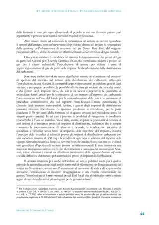 DOCUMENTO DI ECONOMIA E FINANZA – PROGRAMMA NAZIONALE DI RIFORMA




delle farmacie è reso più equo abbreviando il periodo in cui una farmacia privata può
appartenere a persone non aventi i necessari requisiti professionali.
        Altre misure dirette ad aumentare la concorrenza nel settore dei servizi riguardano
il settore dell’energia, con un’importante disposizione diretta ad avviare la separazione
della gestione dell’infrastruttura di trasporto del gas (Snam Rete Gas) dal soggetto
proprietario (ENI), al fine di attuare un effettivo mercato concorrenziale del gas naturale.
       Oltre ciò si stabilisce: la modifica del sistema di determinazione dei prezzi del gas
da parte dell’Autorità per l’Energia Elettrica e il Gas, che contribuirà a ridurre il prezzo del
gas per i clienti vulnerabili; l’introduzione di misure per ridurre i costi di
approvvigionamento di gas da parte delle imprese, la liberalizzazione della distribuzione
dei carburanti.
        Sono state inoltre introdotte nuove significative misure per continuare nel processo
di apertura del mercato nel settore della distribuzione dei carburanti, attraverso:
l’introduzione di una pluralità di contratti di approvvigionamento possibili tra gestori degli
impianti e compagnie petrolifere; la possibilità di riscattare gli impianti da parte dei titolari
e dei gestori degli impianti stessi, da soli o in società cooperative; la possibilità di
individuare futuri criteri per la costituzione di un mercato all’ingrosso dei carburanti;
l’ottimizzazione nell’uso del fondo per la razionalizzazione della rete e la previsione di
procedure amministrative che nel rapporto Stato-Regioni-Comuni garantiscano la
chiusura degli impianti incompatibili. Inoltre, i gestori degli impianti di distribuzione
possono rifornirsi liberalmente da qualsiasi produttore o rivenditore, per la parte
eccedente il 50 per cento della fornitura (o di quanto erogato nel precedente anno dal
singolo punto vendita). In tali casi è prevista la possibilità di rinegoziare le condizioni
economiche e l’uso del marchio. Sono state, inoltre, ampliate le possibilità di vendita di
altri articoli di commercio presso gli impianti di distribuzione, stabilendo che è sempre
consentita la somministrazione di alimenti e bevande, la vendita non esclusiva di
quotidiani e periodici senza limiti di ampiezza della superficie dell’impianto, nonché
l’esercizio della rivendita di tabacchi presso gli impianti di distribuzione carburanti con
una superficie minima di 500 mq e la vendita di ogni bene e servizio, nel rispetto della
vigente normativa relativa al bene e al servizio posto in vendita. Sono stati rimossi i vincoli
non giustificati all’apertura di impianti presso i centri commerciali. È stata introdotta una
maggiore trasparenza sui prezzi effettivi dei carburanti a vantaggio dei consumatori. Sono
stati, infine, eliminati i vincoli sia all’utilizzo continuativo delle apparecchiature self service
che alla diffusione del metano per autotrazione presso gli impianti di distribuzione.
       Il decreto interviene poi anche nell’ambito dei servizi pubblici locali, per i quali si
prevede: la razionalizzazione degli ambiti territoriali di riferimento per l’organizzazione dei
servizi su dimensioni coerenti con l’ottenimento di economie di scala e di scopo, anche
attraverso l’introduzione di incentivi all’aggregazione e alla crescita dimensionale dei
gestori; l’introduzione di forme premiali per gli Enti Locali che si orientano verso la messa
a gara dei servizi e di vincoli più stringenti per le gestioni in-house55.

55
   Tra le disposizioni riguardanti l’attività dell’Autorità Garante della Concorrenza e del Mercato, l’articolo
4, comma 3, del D.L. n.138/2011, cvt. con L. n. 148/2011 e successivamente modificato dal D.L. n.1/2012 -
cvt. in L. n. 27/2012 - che, relativamente ai servizi pubblici locali, ha previsto che per gli enti territoriali con
popolazione superiore a 10.000 abitanti l’individuazione dei servizi pubblici locali di rilevanza economica




MINISTERO DELL’ECONOMIA E DELLE FINANZE
                                                                                                                       55
 