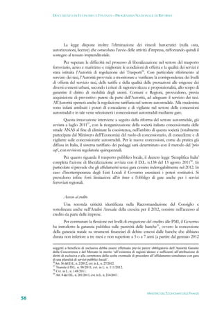 DOCUMENTO DI ECONOMIA E FINANZA – PROGRAMMA NAZIONALE DI RIFORMA




            La legge dispone inoltre l’eliminazione dei vincoli burocratici (nulla osta,
     autorizzazioni, licenze) che ostacolano l’avvio delle attività d’impresa, rafforzando quindi il
     sostegno al tessuto imprenditoriale.
            Per superare le difficoltà nel processo di liberalizzazione nel settore del trasporto
     ferroviario, aereo e marittimo e migliorare le condizioni di offerta e la qualità dei servizi è
     stata istituita l’Autorità di regolazione dei Trasporti56. Con particolare riferimento al
     servizio dei taxi, l’Autorità provvede a monitorare e verificare la corrispondenza dei livelli
     di offerta del servizio taxi, delle tariffe e della qualità delle prestazioni alle esigenze dei
     diversi contesti urbani, secondo i criteri di ragionevolezza e proporzionalità, allo scopo di
     garantire il diritto di mobilità degli utenti. Comuni e Regioni, provvedono, previa
     acquisizione di preventivo parere da parte dell’Autorità, ad adeguare il servizio dei taxi.
     All’Autorità spetterà anche la regolazione tariffaria nel settore autostradale. Alla medesima
     sono infatti attribuiti i poteri di concedente e di vigilante nel settore delle concessioni
     autostradali e in tale veste selezionerà i concessionari autostradali mediante gare.
             Questa innovazione interviene a seguito della riforma del settore autostradale, già
     avviata a luglio 201157, con la riorganizzazione della società italiana concessionaria delle
     strade ANAS al fine di eliminare la coesistenza, nell’ambito di questa società (totalmente
     partecipata dal Ministero dell’Economia) del ruolo di concessionario, di concedente e di
     vigilante sulle concessionarie autostradali. Per le nuove concessioni, come da pratica già
     diffusa in Italia, il sistema tariffario dei pedaggi sarà determinato con il metodo del ‘price
     cap’, con revisioni regolatorie quinquennali.
            Per quanto riguarda il trasporto pubblico locale, il decreto legge ‘Semplifica Italia’
     completa l’azione di liberalizzazione avviata con il D.L. n.138 del 13 agosto 201158. In
     particolare si prevede che gli affidamenti senza gara cessino inderogabilmente nel 2012. In
     caso d’inottemperanza degli Enti Locali il Governo eserciterà i poteri sostitutivi. Si
     prevedono infine forti limitazioni all’in house e l’obbligo di gare anche per i servizi
     ferroviari regionali.


             Accesso al credito
            Una seconda criticità identificata nella Raccomandazione del Consiglio e
     sottolineata anche nell’Analisi Annuale della crescita per il 2012, consiste nell’accesso al
     credito da parte delle imprese.
            Per contrastare la flessione nei livelli di erogazione del credito alle PMI, il Governo
     ha introdotto la garanzia pubblica sulle passività delle banche59, ovvero la concessione
     della garanzia statale su strumenti finanziari di debito emessi dalle banche che abbiano
     durata non inferiore a tre mesi e non superiore a 5 o a 7 anni (a partire dal gennaio 2012

     soggetti a beneficio di esclusiva debba essere effettuata previo parere obbligatorio dell’Autorità Garante
     della Concorrenza e del Mercato in merito ‘all’esistenza di ragioni idonee e sufficienti all’attribuzione di
     diritti di esclusiva e alla correttezza della scelta eventuale di procedere all’affidamento simultaneo con gara
     di una pluralità di servizi pubblici locali’.
     56
        Art. 36 del D.L. n. 2/2012, cvt. in L. n. 27/2012.
     57
        Tramite il D.L. n. 98/2011, cvt. in L. n. 111/2012.
     58
        Cvt. in L. n. 148/2011.
     59
        Art. 8 del D.L. n. 201/2011, cvt. in L. n. 214/2011.




                                                                            MINISTERO DELL’ECONOMIA E DELLE FINANZE
56
 