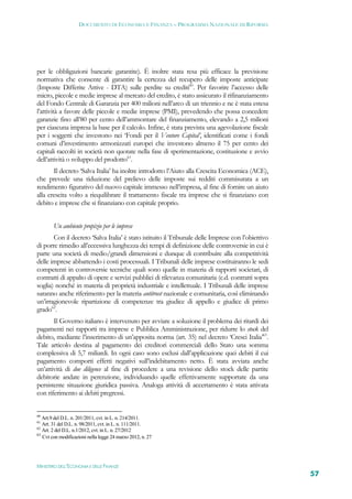 DOCUMENTO DI ECONOMIA E FINANZA – PROGRAMMA NAZIONALE DI RIFORMA




per le obbligazioni bancarie garantite). È inoltre stata resa più efficace la previsione
normativa che consente di garantire la certezza del recupero delle imposte anticipate
(Imposte Differite Attive - DTA) sulle perdite su crediti60. Per favorire l’accesso delle
micro, piccole e medie imprese al mercato del credito, è stato assicurato il rifinanziamento
del Fondo Centrale di Garanzia per 400 milioni nell’arco di un triennio e ne è stata estesa
l’attività a favore delle piccole e medie imprese (PMI), prevedendo che possa concedere
garanzie fino all’80 per cento dell’ammontare del finanziamento, elevando a 2,5 milioni
per ciascuna impresa la base per il calcolo. Infine, è stata prevista una agevolazione fiscale
per i soggetti che investono nei ‘Fondi per il Venture Capital’, identificati come i fondi
comuni d’investimento armonizzati europei che investono almeno il 75 per cento dei
capitali raccolti in società non quotate nella fase di sperimentazione, costituzione e avvio
dell’attività o sviluppo del prodotto61.
       Il decreto ‘Salva Italia’ ha inoltre introdotto l’Aiuto alla Crescita Economica (ACE),
che prevede una riduzione del prelievo delle imposte sui redditi commisurata a un
rendimento figurativo del nuovo capitale immesso nell’impresa, al fine di fornire un aiuto
alla crescita volto a riequilibrare il trattamento fiscale tra imprese che si finanziano con
debito e imprese che si finanziano con capitale proprio.


        Un ambiente propizio per le imprese
       Con il decreto ‘Salva Italia’ è stato istituito il Tribunale delle Imprese con l’obiettivo
di porre rimedio all’eccessiva lunghezza dei tempi di definizione delle controversie in cui è
parte una società di medio/grandi dimensioni e dunque di contribuire alla competitività
delle imprese abbattendo i costi processuali. I Tribunali delle imprese costituiranno le sedi
competenti in controversie tecniche quali sono quelle in materia di rapporti societari, di
contratti di appalto di opere e servizi pubblici di rilevanza comunitaria (c.d. contratti sopra
soglia) nonché in materia di proprietà industriale e intellettuale. I Tribunali delle imprese
saranno anche riferimento per la materia antitrust nazionale e comunitaria, così eliminando
un’irragionevole ripartizione di competenze tra giudice di appello e giudice di primo
grado62.
       Il Governo italiano è intervenuto per avviare a soluzione il problema dei ritardi dei
pagamenti nei rapporti tra imprese e Pubblica Amministrazione, per ridurre lo stock del
debito, mediante l’inserimento di un’apposita norma (art. 35) nel decreto ‘Cresci Italia’63.
Tale articolo destina al pagamento dei creditori commerciali dello Stato una somma
complessiva di 5,7 miliardi. In ogni caso sono esclusi dall’applicazione quei debiti il cui
pagamento comporti effetti negativi sull’indebitamento netto. È stata avviata anche
un’attività di due diligence al fine di procedere a una revisione dello stock delle partite
debitorie andate in perenzione, individuando quelle effettivamente supportate da una
persistente situazione giuridica passiva. Analoga attività di accertamento è stata attivata
con riferimento ai debiti pregressi.


60
   Art.9 del D.L. n. 201/2011, cvt. in L. n. 214/2011.
61
   Art. 31 del D.L. n. 98/2011, cvt. in L. n. 111/2011.
62
   Art. 2 del D.L. n.1/2012, cvt. in L. n. 27/2012
63
   Cvt con modificazioni nella legge 24 marzo 2012, n. 27




MINISTERO DELL’ECONOMIA E DELLE FINANZE
                                                                                                    57
 