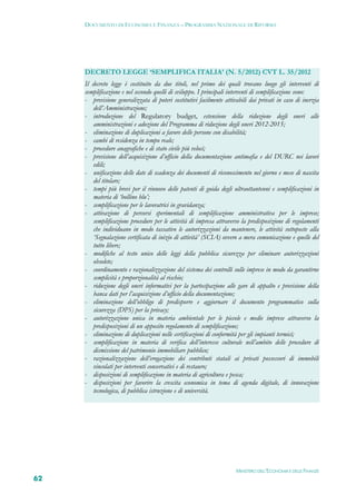 DOCUMENTO DI ECONOMIA E FINANZA – PROGRAMMA NAZIONALE DI RIFORMA




     DECRETO LEGGE ‘SEMPLIFICA ITALIA’ (N. 5/2012) CVT L. 35/2012
     Il decreto legge è costituito da due titoli, nel primo dei quali trovano luogo gli interventi di
     semplificazione e nel secondo quelli di sviluppo. I principali interventi di semplificazione sono:
     - previsione generalizzata di poteri sostitutivi facilmente attivabili dai privati in caso di inerzia
        dell’Amministrazione;
     - introduzione del Regulatory budget, estensione della riduzione degli oneri alle
        amministrazioni e adozione del Programma di riduzione degli oneri 2012-2015;
     - eliminazione di duplicazioni a favore delle persone con disabilità;
     - cambi di residenza in tempo reale;
     - procedure anagrafiche e di stato civile più veloci;
     - previsione dell’acquisizione d’ufficio della documentazione antimafia e del DURC nei lavori
        edili;
     - unificazione delle date di scadenza dei documenti di riconoscimento nel giorno e mese di nascita
        del titolare;
     - tempi più brevi per il rinnovo delle patenti di guida degli ultraottantenni e semplificazioni in
        materia di ‘bollino blu’;
     - semplificazione per le lavoratrici in gravidanza;
     - attivazione di percorsi sperimentali di semplificazione amministrativa per le imprese;
        semplificazione procedure per le attività di impresa attraverso la predisposizione di regolamenti
        che individuano in modo tassativo le autorizzazioni da mantenere, le attività sottoposte alla
        ‘Segnalazione certificata di inizio di attività’ (SCIA) ovvero a mera comunicazione e quelle del
        tutto libere;
     - modifiche al testo unico delle leggi della pubblica sicurezza per eliminare autorizzazioni
        obsolete;
     - coordinamento e razionalizzazione del sistema dei controlli sulle imprese in modo da garantirne
        semplicità e proporzionalità al rischio;
     - riduzione degli oneri informativi per la partecipazione alle gare di appalto e previsione della
        banca dati per l’acquisizione d’ufficio della documentazione;
     - eliminazione dell’obbligo di predisporre e aggiornare il documento programmatico sulla
        sicurezza (DPS) per la privacy;
     - autorizzazione unica in materia ambientale per le piccole e medie imprese attraverso la
        predisposizioni di un apposito regolamento di semplificazione;
     - eliminazione di duplicazioni nelle certificazioni di conformità per gli impianti termici;
     - semplificazione in materia di verifica dell’interesse culturale nell’ambito delle procedure di
        dismissione del patrimonio immobiliare pubblico;
     - razionalizzazione dell’erogazione dei contributi statali ai privati possessori di immobili
        vincolati per interventi conservativi e di restauro;
     - disposizioni di semplificazione in materia di agricoltura e pesca;
     - disposizioni per favorire la crescita economica in tema di agenda digitale, di innovazione
        tecnologica, di pubblica istruzione e di università.




                                                                      MINISTERO DELL’ECONOMIA E DELLE FINANZE
62
 