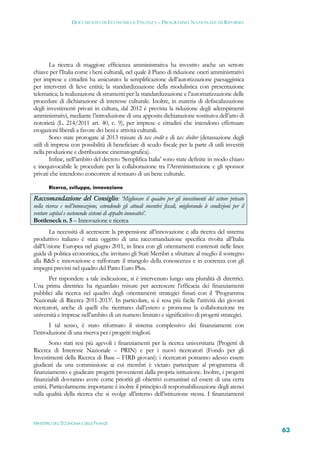 DOCUMENTO DI ECONOMIA E FINANZA – PROGRAMMA NAZIONALE DI RIFORMA




        La ricerca di maggiore efficienza amministrativa ha investito anche un settore
chiave per l’Italia come i beni culturali, nel quale il Piano di riduzione oneri amministrativi
per imprese e cittadini ha assicurato: la semplificazione dell’autorizzazione paesaggistica
per interventi di lieve entità; la standardizzazione della modulistica con presentazione
telematica; la realizzazione di strumenti per la standardizzazione e l’automatizzazione delle
procedure di dichiarazione di interesse culturale. Inoltre, in materia di defiscalizzazione
degli investimenti privati in cultura, dal 2012 è prevista la riduzione degli adempimenti
amministrativi, mediante l’introduzione di una apposita dichiarazione sostituiva dell’atto di
notorietà (L. 214/2011 art. 40, c. 9), per imprese e cittadini che intendono effettuare
erogazioni liberali a favore dei beni e attività culturali.
        Sono state prorogate al 2013 misure di tax credit e di tax shelter (detassazione degli
utili di impresa con possibilità di beneficiare di scudo fiscale per la parte di utili investiti
nella produzione e distribuzione cinematografica).
        Infine, nell’ambito del decreto ‘Semplifica Italia’ sono state definite in modo chiaro
e inequivocabile le procedure per la collaborazione tra l’Amministrazione e gli sponsor
privati che intendono concorrere al restauro di un bene culturale.

       Ricerca, sviluppo, innovazione

Raccomandazione del Consiglio: ‘Migliorare il quadro per gli investimenti del settore privato
nella ricerca e nell’innovazione, estendendo gli attuali incentivi fiscali, migliorando le condizioni per il
venture capital e sostenendo sistemi di appalto innovativi’.
Bottleneck n. 5 – Innovazione e ricerca
      La necessità di accrescere la propensione all’innovazione e alla ricerca del sistema
produttivo italiano è stata oggetto di una raccomandazione specifica rivolta all’Italia
dall’Unione Europea nel giugno 2011, in linea con gli orientamenti contenuti nelle linee
guida di politica economica, che invitano gli Stati Membri a sfruttare al meglio il sostegno
alla R&S e innovazione e rafforzare il triangolo della conoscenza e in coerenza con gli
impegni previsti nel quadro del Patto Euro Plus.
       Per rispondere a tale indicazione, si è intervenuto lungo una pluralità di direttrici.
Una prima direttrice ha riguardato misure per accrescere l’efficacia dei finanziamenti
pubblici alla ricerca nel quadro degli orientamenti strategici fissati con il ‘Programma
Nazionale di Ricerca 2011-2013’. In particolare, si è resa più facile l’attività dei giovani
ricercatori, anche di quelli che rientrano dall’estero e promossa la collaborazione tra
università e imprese nell’ambito di un numero limitato e significativo di progetti strategici.
       I tal senso, è stato riformato il sistema complessivo dei finanziamenti con
l’introduzione di una riserva per i progetti migliori.
        Sono stati resi più agevoli i finanziamenti per la ricerca universitaria (Progetti di
Ricerca di Interesse Nazionale – PRIN) e per i nuovi ricercatori (Fondo per gli
Investimenti della Ricerca di Base – FIRB giovani): i ricercatori potranno adesso essere
giudicati da una commissione ai cui membri è vietato partecipare al programma di
finanziamento e giudicare progetti provenienti dalla propria istituzione. Inoltre, i progetti
finanziabili dovranno avere come priorità gli obiettivi comunitari ed essere di una certa
entità. Particolarmente importante è inoltre il principio di responsabilizzazione degli atenei
sulla qualità della ricerca che si svolge all’interno dell’istituzione stessa. I finanziamenti



MINISTERO DELL’ECONOMIA E DELLE FINANZE
                                                                                                               63
 
