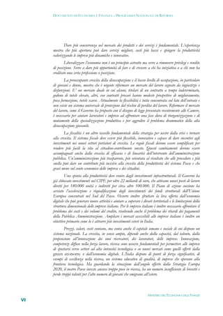 DOCUMENTO DI ECONOMIA E FINANZA – PROGRAMMA NAZIONALE DI RIFORMA




            Dare più concorrenza nel mercato dei prodotti e dei servizi è fondamentale. L’esperienza
     mostra che più apertura può dare servizi migliori, costi più bassi e spingere la produttività
     valorizzando le imprese più dinamiche e innovative.
             Liberalizzare l’economia non è un principio astratto ma serve a rimuovere privilegi e rendite
     di posizione. Serve a dare più opportunità di fare e di crescere a chi ha iniziativa o a chi non ha
     ereditato una certa professione o posizione.
             La preoccupante crescita della disoccupazione e il basso livello di occupazione, in particolare
     di giovani e donne, mostra che è urgente riformare un mercato del lavoro segnato da ingiustizie e
     disfunzioni. E’ un mercato duale in cui alcuni, titolari di un contratto a tempo indeterminato,
     godono di tutele elevate, altri, con contratti precari hanno modeste prospettive di miglioramento,
     poca formazione, tutele scarse. Attualmente la flessibilità è tutta concentrata sul lato dell’entrata e
     non esiste un sistema universale di protezione dal rischio di perdita del lavoro. Riformare il mercato
     del lavoro, come il Governo ha proposto con il disegno di legge presentato recentemente alle Camere,
     è necessario per aiutare lavoratori e imprese ad affrontare una fase dura di riorganizzazione e di
     mutamento della specializzazione produttiva e per aggredire il problema drammatico della alta
     disoccupazione giovanile.
             La fiscalità è un altro tassello fondamentale della strategia per uscire dalla crisi e tornare
     alla crescita. Il sistema fiscale deve essere più flessibile, innovativo e capace di dare incentivi agli
     investimenti nei nuovi settori portatori di crescita. Le regole fiscali devono essere semplificate per
     rendere più facili la vita al cittadino-contribuente onesto. Questi cambiamenti devono essere
     accompagnati anche dalla crescita di efficacia e di linearità dell’intervento dell’amministrazione
     pubblica. Un’amministrazione più trasparente, più orientata al risultato che alle procedure e più
     snella può dare un contributo più incisivo alla crescita della produttività del sistema Paese e che
     gravi meno sul conto economico delle imprese e dei cittadini.
             Una spinta alla produttività deve venire dagli investimenti infrastrutturali. Il Governo ha
     già sbloccato investimenti nel CIPE per oltre 22 miliardi di euro, che attivano nuovi posti di lavoro
     diretti per 180.000 unità e indiretti per circa altre 100.000. Il Piano di azione coesione ha
     avviato l’accelerazione e riqualificazione degli investimenti dei fondi strutturali dell’Unione
     Europea concentrati nel Sud del Paese. Occorre inoltre sfruttare la leva offerta dall’economia
     digitale che può generare nuove attività e aiutare a superare i divari territoriali e le limitazioni della
     struttura dimensionale delle imprese italiane. Per le imprese italiane è inoltre necessario affrontare il
     problema dei costi e dei volumi del credito, risolvendo anche il problema dei ritardi dei pagamenti
     della Pubblica Amministrazione. Ampliare i mercati accessibili alle imprese italiane è inoltre un
     obiettivo primario come lo è attrarre più investimenti esteri in Italia.
             Prezzi, salari, costi contano, ma conta anche il capitale umano e sociale di cui dispone un
     sistema nazionale. La crescita, in senso ampio, dipende anche dalla capacità, dal talento, dalla
     propensione all’innovazione dei suoi ricercatori, dei lavoratori, delle imprese. Innovazione,
     competenze diffuse nella forza lavoro, ricerca sono assets fondamentali per permettere alle imprese
     di spostarsi verso settori ad alta intensità tecnologica o su nuovi mercati come quelli offerti dalla
     green economy o dall’economia digitale. L’Italia dispone di punti di forza significativi, di
     esempi di eccellenza nella ricerca, un sistema educativo di qualità, di imprese che operano alla
     frontiera tecnologica. Ma guardando la situazione dall’angolo offerto dalla Strategia Europa
     2020, il nostro Paese investe ancora troppo poco in ricerca, ha un numero insufficiente di brevetti e
     perde troppi talenti per l’alto numero di giovani che emigrano all’estero.



                                                                         MINISTERO DELL’ECONOMIA E DELLE FINANZE
VI
 