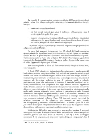 DOCUMENTO DI ECONOMIA E FINANZA – PROGRAMMA NAZIONALE DI RIFORMA




            Le modalità di programmazione e attuazione definite dal Piano anticipano alcuni
     principi cardine della riforma della politica di coesione in corso di definizione in sede
     europea:
                - concentrazione degli investimenti;
                - più forti presidi nazionali per azioni di indirizzo e affiancamento e per il
                  monitoraggio della qualità della spesa;
                - maggiore orientamento ai risultati, con l’individuazione di obiettivi misurabili di
                  miglioramento dei servizi fondamentali, rendendo esplicito e diretto il legame
                  tra i risultati perseguiti e le azioni necessarie a raggiungerli.
            Tali principi fungono da prototipo per impostare l’impianto della programmazione
     nel prossimo ciclo 2014-2020.
            Su queste basi, sono stati riprogrammati circa 3,7 miliardi dei Fondi strutturali su
     quattro priorità che riguardano: istruzione (e formazione); agenda digitale; occupazione;
     ferrovie. La metà di questo importo e’ destinato a finanziare azioni in favore dei giovani.
     Hanno sinora aderito al Piano tutte le Regioni dell’Obiettivo Convergenza e, per alcuni
     interventi, altre Regioni del Mezzogiorno (Sardegna, Molise, Abruzzo), che hanno colto
     da subito l’opportunità di partecipare al Piano.
           Per ciascuna priorità, le azioni cui sono espressamente collegati i risultati attesi,
     sono le seguenti:
             i) Scuola: 974,3 milioni sono stati destinati: al consolidamento e innalzamento del
     livello di conoscenze e competenze di base degli studenti, con particolare attenzione agli
     studenti delle scuole che hanno conseguito risultati molto bassi nelle indagini nazionali e
     internazionali, anche attraverso la valorizzazione e la crescita professionale dei docenti; al
     contrasto alla dispersione scolastica in aree di esclusione sociale e culturale
     particolarmente grave; alla realizzazione di iniziative di raccordo/transizione scuola-
     lavoro; all’innalzamento delle competenze nella lingua straniera attraverso soggiorni di
     studio all’estero; a iniziative di orientamento rivolte a promuovere una scelta consapevole
     dei propri percorsi di studio e di lavoro da parte degli studenti; al miglioramento della
     qualità delle strutture scolastiche, anche mediante il potenziamento delle dotazioni
     scientifiche e tecnologiche. In questo ambito, il Piano di azione mira a incidere su un
     fattore di debolezza strutturale del Mezzogiorno, anticipando al contempo interventi che
     sono considerati prioritari nell’intero Paese. Tali interventi saranno supportati da
     un’azione trasversale per la valutazione, che assumerà un ruolo centrale
     nell’accompagnare gli interventi e verificarne i risultati. Ci si avvarrà a questi fini di task
     force formate da insegnanti ed esperti interni al mondo della scuola che svolgeranno attività
     di counselling sul miglioramento organizzativo, didattico e relazionale.
            ii) Occupazione: 142 milioni sono impiegati per sostenere l’occupazione di lavoratori
     svantaggiati (disoccupati da almeno 12 mesi, donne residenti in aree a bassa occupazione
     femminile, persone con basso livello di istruzione o over 50) e molto svantaggiati
     (disoccupati di più lungo periodo), attraverso il credito di imposta occupazione70. Con il

     70
          Art. 2 del D.L. n. 70/2011, cvt. con L. n. 106/2011.




                                                                    MINISTERO DELL’ECONOMIA E DELLE FINANZE
66
 