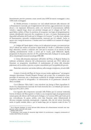 DOCUMENTO DI ECONOMIA E FINANZA – PROGRAMMA NAZIONALE DI RIFORMA




finanziamento previsto potranno essere assunti circa 8.000 lavoratori svantaggiati e circa
3.000 molto svantaggiati.
        iii) Mobilità ferroviaria: si interviene con 1,62 miliardi derivanti dalla riduzione del
cofinanziamento nazionale, per il miglioramento del servizio, oggi caratterizzato da tempi
elevati e da importanti disfunzioni, anche con interventi di potenziamento dell’alta
velocità e capacità lungo alcuni assi prioritari strategici per lo sviluppo del Sud71. In
quest’ultimo ambito, il Piano ha permesso di recuperare una logica di programmazione
unitaria identificando interventi che completano, in tutto o in parte, finanziamenti già
disponibili nell’ambito del Fondo per lo Sviluppo e la Coesione72 e in altre fonti ordinarie
di finanziamento, attivando, complessivamente, interventi per 6,5 miliardi. Anche in
questo caso i tempi di attuazione e i risultati attesi sono stabiliti in un contratto di sviluppo
tra le parti.
       iv) Sviluppo dell’Agenda digitale, in linea con le indicazioni europee, con interventi per
321,27 milioni che mirano ad azzerare il digital divide di I livello e a diffondere la banda
larga ultraveloce, nonché a realizzare data center per la creazione di un sistema di cloud
computing, prioritariamente rivolto a servizi per le scuole, quali biblioteche digitali,
programmi di educazione televisivi (E-TV), portable virtual desk, hosting per le scuole, guide
all’uso dei principali strumenti tecnologici HW/SW.
         v) Sistema della formazione professionale: nell’ambito del Piano, la Regione Siciliana ha
realizzato un’ulteriore riduzione del cofinanziamento nazionale per 595,5 milioni per
finanziare un programma straordinario di modernizzazione del sistema della formazione
professionale, nel cui ambito è previsto un piano straordinario per l’occupabilità dei giovani.
         Particolare attenzione sarà inoltre dedicata, nella strategia complessiva, al ruolo delle
città.
        I criteri e il metodo del Piano di Azione trovano inoltre applicazione73 nel progetto
strategico denominato ‘Grande Progetto Pompei’, già avviato, che si caratterizza come
prototipo di intervento atto a determinare condizioni di sviluppo territoriale in un’area
complessa, attraverso la salvaguardia e la valorizzazione di un patrimonio culturale di
rilievo mondiale.
       Con il Decreto ‘Salva Italia’ è stata introdotta una deroga al Patto riguardante le
risorse di co-finanziamento nazionale dei fondi strutturali, fino a un miliardo per ciascuno
degli anni 2012, 2013 e 2014.
       Con riguardo alla componente nazionale della Politica per la coesione territoriale,
l’azione di rilancio del Mezzogiorno si fonda su una recuperata logica di programmazione
unitaria grazie allo sblocco del Fondo per lo Sviluppo e la Coesione (FSC), già Fondo per le
aree sottoutilizzate. In questo ambito, sono state finanziate opere infrastrutturali di
rilevanza strategica nazionale, interregionale e regionale, oltre che nel settore ferroviario,
anche in quello stradale, idrico e per la banda larga, per un importo totale di circa 7,5

71
   Per la Regione Sardegna, le risorse derivanti dalla riduzione del cofinanziamento nazionale sono state
destinate anche a interventi sulle strade.
72
   Delibera CIPE 62/2011.
73
   In particolare, come esempio di attuazione degli obiettivi di accelerazione e maggiore orientamento al
risultato della Politica di coesione.




MINISTERO DELL’ECONOMIA E DELLE FINANZE
                                                                                                            67
 