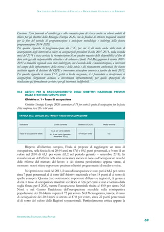 DOCUMENTO DI ECONOMIA E FINANZA – PROGRAMMA NAZIONALE DI RIFORMA




Coesione. Esso provvede al reindirizzo e alla concentrazione di risorse anche su alcuni ambiti di
rilievo per gli obiettivi della Strategia Europa 2020, con la finalità di ottenere traguardi concreti
per la fine del periodo di programmazione e anticipare metodologie e indirizzi della futura
programmazione 2014-2020.
Per quanto riguarda la programmazione del FSC, per cui si dà conto anche dello stato di
avanzamento degli interventi a valere su assegnazioni precedenti il ciclo 2007-2013, nella seconda
metà del 2011 è stata avviata la ricomposizione di un quadro organico delle disponibilità al fine di
dare certezza alle responsabilità attuative e di sbloccare i fondi. Nel Mezzogiorno le risorse 2007-
2013 a titolarità regionale sono state indirizzate, con l’accordo delle Amministrazioni, a interventi
nel campo delle infrastrutture, della ricerca e della tutela e del risanamento ambientale che hanno
costituito oggetto di decisioni del CIPE e troveranno attuazione concreta a partire da metà 2012.
Per quanto riguarda le risorse FSC gestite a livello nazionale, si è provveduto a riconfermare le
assegnazioni (largamente connesse a investimenti infrastrutturali) per quelle operazioni che
risultavano già formalmente avviate e per gli interventi indifferibili.


III.2   AZIONI PER IL RAGGIUNGIMENTO DEGLI OBIETTIVI NAZIONALI PREVISTI
        DALLA STRATEGIA EUROPA 2020
        Obiettivo n. 1 – Tasso di occupazione

        Obiettivo Strategia Europa 2020: aumentare al 75 per cento la quota di occupazione per la fascia
d’età compresa tra i 20 e i 64 anni.

  TAVOLA III.2. LIVELLO DEL TARGET ‘TASSO DI OCCUPAZIONE’ 


  Indicatore                         Livello corrente       Obiettivo al 2020      Medio termine


                                  61,1 per cento (2010)
  Tasso di occupazione totale                               67-69 per cento            n.d.
                                 61,2 per cento (gennaio-
                                     settembre 2011)




       Rispetto all’obiettivo europeo, l’Italia si propone di raggiungere un tasso di
occupazione, nella fascia di età 20-64 anni, tra 67,0 e 69,0 punti percentuali, a fronte di un
valore nel 2010 di 61,1 per cento (61,2 nel periodo gennaio – settembre 2011). In
considerazione dell’effetto della crisi economica ancora in corso sull’occupazione nonché
delle riforme del mercato del lavoro e del sistema pensionistico appena varate, al
momento non si ritiene opportuno precisare obiettivi programmatici di medio termine.
        Nei primi nove mesi del 2011, il tasso di occupazione è stato pari al 61,2 per cento:
circa 7 punti percentuali al di sotto dell’obiettivo nazionale e ben 14 punti al di sotto di
quello europeo. Questo dato sottintende importanti differenze regionali, di genere e
di età. Il tasso di occupazione maschile si colloca al 72,6 per cento e non è lontano dalla
soglia fissata per il 2020, mentre l’occupazione femminile risulta al 49,9 per cento. Nel
Nord e nel Centro l’incidenza dell’occupazione maschile sulla corrispettiva
popolazione dei 20-64enni supera il 75 per cento. Nel Mezzogiorno, invece, il tasso
di occupazione dei 20-64enni si attesta al 47,8 per cento, circa 22 punti percentuali
al di sotto del valore delle Regioni settentrionali. Particolarmente critica appare la



MINISTERO DELL’ECONOMIA E DELLE FINANZE
                                                                                                           69
 