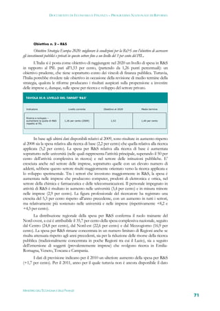 DOCUMENTO DI ECONOMIA E FINANZA – PROGRAMMA NAZIONALE DI RIFORMA




           Obiettivo n. 2 – R&S

         Obiettivo Strategia Europa 2020: migliorare le condizioni per la R&S con l’obiettivo di accrescere
gli investimenti pubblici e privati in questo settore fino a un livello del 3 per cento del PIL.
         L’Italia si è posta come obiettivo di raggiungere nel 2020 un livello di spesa in R&S
in rapporto al PIL pari all’1,53 per cento, (partendo da 1,26 punti percentuali): un
obiettivo prudente, che tiene soprattutto conto dei vincoli di finanza pubblica. Tuttavia,
l’Italia potrebbe rivedere tale obiettivo in occasione della revisione di medio termine della
strategia, qualora le riforme producano i risultati auspicati sulla propensione a investire
delle imprese e, dunque, sulle spese per ricerca e sviluppo del settore privato.

     TAVOLA III.4: LIVELLO DEL TARGET ‘R&S’ 


     Indicatore                     Livello corrente       Obiettivo al 2020           Medio termine



     Ricerca e sviluppo –
     aumentare la quota di R&S   1,26 per cento (2009)           1,53                  1,40 per cento
     rispetto al PIL

  



        In base agli ultimi dati disponibili relativi al 2009, sono risultate in aumento rispetto
al 2008 sia la spesa relativa alla ricerca di base (2,2 per cento) che quella relativa alla ricerca
applicata (5,2 per cento). La spesa per R&S relativa alla ricerca di base è aumentata
soprattutto nelle università (nelle quali rappresenta l’attività principale, superando il 50 per
cento dell’attività complessiva in ricerca) e nel settore delle istituzioni pubbliche. E’
cresciuta anche nel settore delle imprese, soprattutto quelle con un elevato numero di
addetti, sebbene questo settore risulti maggiormente orientato verso la ricerca applicata e
lo sviluppo sperimentale. Tra i settori che investono maggiormente in R&S, la spesa è
aumentata nelle imprese che producono computer, prodotti di elettronica e ottica, nel
settore della chimica e farmaceutica e delle telecomunicazioni. Il personale impegnato in
attività di R&S è risultato in aumento nelle università (3,4 per cento) e in misura minore
nelle imprese (2,9 per cento). La figura professionale del ricercatore ha registrato una
crescita del 5,3 per cento rispetto all’anno precedente, con un aumento in tutti i settori,
ma relativamente più sostenuto nelle università e nelle imprese (rispettivamente +8,2 e
+4,5 per cento).
        La distribuzione regionale della spesa per R&S conferma il ruolo trainante del
Nord-ovest, a cui è attribuibile il 35,7 per cento della spesa complessiva nazionale, seguito
dal Centro (24,8 per cento), dal Nord-est (22,6 per cento) e dal Mezzogiorno (16,9 per
cento). La spesa per R&S rimane concentrata in un numero limitato di Regioni anche se
risulta attenuata rispetto agli anni precedenti, sia per la riduzione delle risorse della ricerca
pubblica (tradizionalmente concentrata in poche Regioni tra cui il Lazio), sia a seguito
dell’emersione di soggetti (prevalentemente imprese) che svolgono ricerca in Emilia-
Romagna, Veneto, Toscana e Campania.
      I dati di previsione indicano per il 2010 un ulteriore aumento della spesa per R&S
(+1,7 per cento). Per il 2011, anno per il quale tuttavia non è ancora disponibile il dato




MINISTERO DELL’ECONOMIA E DELLE FINANZE
                                                                                                              71
 