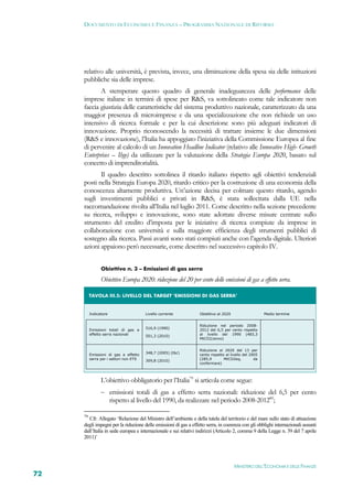 DOCUMENTO DI ECONOMIA E FINANZA – PROGRAMMA NAZIONALE DI RIFORMA




     relativo alle università, è prevista, invece, una diminuzione della spesa sia delle istituzioni
     pubbliche sia delle imprese.
            A stemperare questo quadro di generale inadeguatezza delle performance delle
     imprese italiane in termini di spese per R&S, va sottolineato come tale indicatore non
     faccia giustizia delle caratteristiche del sistema produttivo nazionale, caratterizzato da una
     maggior presenza di microimprese e da una specializzazione che non richiede un uso
     intensivo di ricerca formale e per la cui descrizione sono più adeguati indicatori di
     innovazione. Proprio riconoscendo la necessità di trattare insieme le due dimensioni
     (R&S e innovazione), l’Italia ha appoggiato l’iniziativa della Commissione Europea al fine
     di pervenire al calcolo di un Innovation Headline Indicator (relativo alle Innovative High- Growth
     Enterprises – Ihge) da utilizzare per la valutazione della Strategia Europa 2020, basato sul
     concetto di imprenditorialità.
            Il quadro descritto sottolinea il ritardo italiano rispetto agli obiettivi tendenziali
     posti nella Strategia Europa 2020, ritardo critico per la costruzione di una economia della
     conoscenza altamente produttiva. Un’azione decisa per colmare questo ritardo, agendo
     sugli investimenti pubblici e privati in R&S, è stata sollecitata dalla UE nella
     raccomandazione rivolta all’Italia nel luglio 2011. Come descritto nella sezione precedente
     su ricerca, sviluppo e innovazione, sono state adottate diverse misure centrate sullo
     strumento del credito d’imposta per le iniziative di ricerca compiute da imprese in
     collaborazione con università e sulla maggiore efficienza degli strumenti pubblici di
     sostegno alla ricerca. Passi avanti sono stati compiuti anche con l’agenda digitale. Ulteriori
     azioni appaiono però necessarie, come descritto nel successivo capitolo IV.


             Obiettivo n. 3 – Emissioni di gas serra

             Obiettivo Europa 2020: riduzione del 20 per cento delle emissioni di gas a effetto serra.

       TAVOLA III.5: LIVELLO DEL TARGET ‘EMISSIONI DI GAS SERRA’ 


       Indicatore                    Livello corrente            Obiettivo al 2020                    Medio termine


                                                                 Riduzione nel periodo 2008-
                                     516,9 (1990)
       Emissioni totali di gas a                                 2012 del 6,5 per cento rispetto
       effetto serra nazionali                                   al livello del 1990 (483,3
                                     501,3 (2010)
                                                                 MtCO2/anno)


                                                                 Riduzione al 2020 del 13 per
                                     348,7 (2005) (tbc)
       Emissioni di gas a effetto                                cento rispetto al livello del 2005
       serra per i settori non ETS                               (285,9        MtCO2eq,          da
                                     309,8 (2010)
                                                                 confermare)



             L’obiettivo obbligatorio per l’Italia79 si articola come segue:
              emissioni totali di gas a effetto serra nazionali: riduzione del 6,5 per cento
                    rispetto al livello del 1990, da realizzare nel periodo 2008-201280;

     79
        Cfr. Allegato ‘Relazione del Ministro dell’ambiente e della tutela del territorio e del mare sullo stato di attuazione
     degli impegni per la riduzione delle emissioni di gas a effetto serra, in coerenza con gli obblighi internazionali assunti
     dall’Italia in sede europea e internazionale e sui relativi indirizzi (Articolo 2, comma 9 della Legge n. 39 del 7 aprile
     2011)’




                                                                                     MINISTERO DELL’ECONOMIA E DELLE FINANZE
72
 