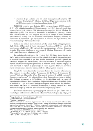 DOCUMENTO DI ECONOMIA E FINANZA – PROGRAMMA NAZIONALE DI RIFORMA




        
            emissioni di gas a effetto serra nei settori non regolati dalla direttiva ETS
            (Emission Trading System)81: riduzione al 2020 del 13 per cento rispetto al livello
            del 2005, con obiettivi vincolanti annuali a partire dal 201382.
       Nel 2010 le emissioni sono diminuite del 3,5 per cento rispetto al 1990, passando
da 519 a 501 milioni di tonnellate di CO2 equivalente e per il 2011 si prevede un’ulteriore
leggera riduzione delle emissioni. Tale andamento è conseguenza sia della riduzione dei
consumi energetici e delle produzioni industriali - in particolare del cemento - a causa
della crisi economica, sia della maggior produzione di energia da fonti rinnovabili
(idroelettrico ed eolico) e di un incremento dell’efficienza energetica associato alla
sostituzione di combustibili a più alto contenuto di carbonio con il gas naturale, nella
produzione d’energia elettrica e nell’industria.
       Tuttavia, per colmare durevolmente il gap che separa l’Italia dal raggiungimento
degli obiettivi del Protocollo di Kyoto e conseguire l’obiettivo del 2020 per i settori che
non rientrano nella Direttiva ETS, occorrerà dare piena attuazione e rafforzare il carattere
strategico delle misure già adottate o proposte per la riduzione dei gas serra e la crescita
verde e individuare nuove azioni nazionali83.
        Di particolare rilievo è l’avvio, dal 15 marzo 2012 del Fondo Kyoto, istituito nel
2007 e reso operativo con una dotazione di 600 milioni, allo scopo di realizzare interventi
di riduzione delle emissioni di gas serra tramite investimenti pubblici e privati per
l’efficienza energetica nel settore edilizio e in quello industriale, la diffusione di piccoli
impianti ad alta efficienza per la produzione di elettricità, calore e freddo, l’impiego di
fonti rinnovabili in impianti di piccola taglia. Il Fondo è gestito dalla Cassa depositi e
prestiti ed è alimentato attraverso le rate di rimborso delle erogazioni concesse.
       Tra gli altri provvedimenti che sosterranno l’azione del Governo nella riduzione
delle emissioni si ricordano inoltre: l’emanazione del D.P.C.M. di ripartizione dei
proventi84 derivanti dalla vendita all’asta delle quote di emissioni di anidride carbonica85;
l’emanazione del decreto86 del Ministro Economia e finanze di concerto con Ministri
dello Sviluppo economico e dell’Ambiente, per la definizione delle procedure di
versamento all’entrata del bilancio dello stato dei proventi della vendita all’asta delle quote
di emissione di CO2 e la successiva riassegnazione per le attività stabilite dall’articolo 10
della direttiva 2003/87/CE e successive modificazioni; la proroga a tutto il 2012 delle
detrazioni fiscali per gli interventi di riqualificazione energetica degli edifici87.
       Per ulteriori informazioni sugli impegni per la riduzione dei gas a effetto serra si
veda l’allegato al Documento di Economia e Finanza: ‘Stato di attuazione degli impegni per la
80
   Legge di ratifica del Protocollo di Kyoto, L. 120/2002.
81
   Direttiva 2003/87/CE e successive modificazioni.
82
   Decisione n. 406/2009/CE.
83
   Vanno menzionati, in particolare, l’aggiornamento della la strategia nazionale per la riduzione delle
emissioni di gas a effetto serra (delibera CIPE n.123/2002), il fondo per la mobilità sostenibile, il fondo per
la promozione dell’energia rinnovabile e l’efficienza energetica, le misure nazionali per il miglioramento
della Qualità dell’Aria, il Piano di Azione Nazionale per la sostenibilità ambientale dei consumi della
Pubblica Amministrazione (PANGPP), la Strategia nazionale sulla biodiversità.
84
   Art. 10 della Direttiva 2003/87/CE e successive modificazioni.
85
   Ai sensi dell’art. 25, co. 1 del D.L. 201/2011, cvt. in L. 214/2011.
86
   Previsto dall’art. 2, co. 4 del D.L. n. 72/2010, cvt. in L. n. 111/2010.
87
   Art. 4 del D.L. n. 201/2011, cvt. in L. n. 214/2011.




MINISTERO DELL’ECONOMIA E DELLE FINANZE
                                                                                                                  73
 