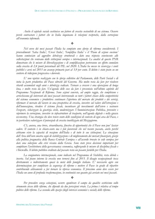 DOCUMENTO DI ECONOMIA E FINANZA – PROGRAMMA NAZIONALE DI RIFORMA




        Anche il capitale sociale costituisce un fattore di crescita sostenibile di un sistema. Occorre
perciò contrastare i fattori che in Italia inquinano le relazioni reciproche, dalla corruzione
all’economia informale.
                                                       
         Nel corso dei mesi passati l’Italia ha compiuto uno sforzo di riforma considerevole. I
provvedimenti ‘Salva Italia’, ‘Cresci Italia’, ‘Semplifica Italia’ e il ‘Piano di azione coesione’
hanno cominciato ad aggredire debolezze strutturali e dato una risposta convincente alle
sollecitazioni che venivano dalle istituzioni europee e internazionali. Le analisi di questo PNR
dimostrano che le misure di liberalizzazione e di semplificazione porteranno un effetto cumulato
sulla crescita di 2,4 punti percentuali del PIL nel 2020. L’Italia ha messo in sicurezza i conti
pubblici e avrà nel 2013 un avanzo primario pari al 3,9 per cento. Il debito è stato posto su un
sentiero di riduzione progressiva e durevole.
        E’ uno sprint realizzato con lo sforzo collettivo del Parlamento, delle Parti Sociali e di
tutta la parte produttiva del Paese oltreché del Governo. Ma molto resta da fare per risolvere
ritardi accumulati negli anni e debolezze radicate. Tornare a crescere è una operazione di lunga
lena, e molto resta da fare. Un’agenda delle cose da fare è presentata nell’ultimo capitolo del
Programma Nazionale di Riforma. Sono azioni concrete, ad ampio raggio, che completano e
arricchiscono gli interventi dei mesi passati intervenendo su tutti i fattori chiave della competitività
del sistema economico e produttivo: continuare l’apertura del mercato dei prodotti e dei servizi,
riformare il mercato del lavoro in una prospettiva di crescita, investire sul valore dell’istruzione e
dell’innovazione, rivedere il sistema fiscale, incentivare gli investimenti dall’estero e sostenere
l’export, velocizzare la giustizia civile, modernizzare l’Amministrazione Pubblica, prevenire e
reprimere la corruzione, investire in infrastrutture di trasporto, nell’agenda digitale e nella green
economy. Una strategia che deve tenere conto delle condizioni di contesto di ogni area del Paese, e
in particolare valorizzare il potenziale di crescita inutilizzato del Mezzogiorno.
       C’è, ancora, una breve, straordinaria, finestra di opportunità che il Paese non puo’ lasciar
cadere. Il contesto è in chiaro-scuro ma è più favorevole che nel recente passato, anche perché
abbiamo visto la capacità di reazione dell’Italia e di tutte le sue istituzioni. La situazione
dell’Area dell’euro mostra segni di stabilizzazione e di miglioramento dei mercati finanziari, grazie
alla politica pragmatica della Banca Centrale Europea e all’accordo trovato in sede europea per
dare una soluzione alla crisi vissuta dalla Grecia. Sono state prese decisioni importanti per
completare l’architettura della governance economica, rafforzando le misure di disciplina fiscale e
i firewalls. Il debito pubblico ereditato dal passato resta un pesante fardello per l’Italia.
        La congiuntura internazionale, come indicato nel Programma di Stabilità, resta debole e
incerta. Sul piano interno la crescita non tornerà fino al 2013. Il disagio occupazionale tocca
direttamente o indirettamente quasi la metà delle famiglie italiane. E’ necessario agire con
determinazione per completare la sequenza di riforme e mettere il Paese in grado di ripartire
contribuendo attivamente a far tornare la ripresa economica. Il prossimo anno deve essere per
l’Italia un anno di profonda trasformazione, in continuità con quanto già avviato nei mesi passati.
                                                       
        Per procedere senza esitazioni, occorre sgombrare il campo da qualche scetticismo sullo
strumento stesso delle riforme, che dipende da due percezioni errate. La prima è relativa al tempo
politico delle riforme. La seconda allo spazio (degli interessi economici e sociali) delle riforme.



MINISTERO DELL’ECONOMIA E DELLE FINANZE
                                                                                                           VII
 