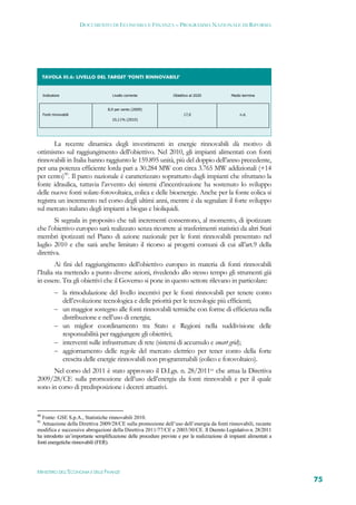 DOCUMENTO DI ECONOMIA E FINANZA – PROGRAMMA NAZIONALE DI RIFORMA




     TAVOLA III.6: LIVELLO DEL TARGET ‘FONTI RINNOVABILI’ 


     Indicatore                       Livello corrente             Obiettivo al 2020            Medio termine


                                    8,9 per cento (2009)
     Fonti rinnovabili                                                   17,0                       n.d.
                                      10,11% (2010)

  



       La recente dinamica degli investimenti in energie rinnovabili dà motivo di
ottimismo sul raggiungimento dell’obiettivo. Nel 2010, gli impianti alimentati con fonti
rinnovabili in Italia hanno raggiunto le 159.895 unità, più del doppio dell’anno precedente,
per una potenza efficiente lorda pari a 30.284 MW con circa 3.765 MW addizionali (+14
per cento)90. Il parco nazionale è caratterizzato soprattutto dagli impianti che sfruttano la
fonte idraulica, tuttavia l’avvento dei sistemi d’incentivazione ha sostenuto lo sviluppo
delle nuove fonti solare-fotovoltaica, eolica e delle bioenergie. Anche per la fonte eolica si
registra un incremento nel corso degli ultimi anni, mentre è da segnalare il forte sviluppo
sul mercato italiano degli impianti a biogas e bioliquidi.
        Si segnala in proposito che tali incrementi consentono, al momento, di ipotizzare
che l’obiettivo europeo sarà realizzato senza ricorrere ai trasferimenti statistici da altri Stati
membri ipotizzati nel Piano di azione nazionale per le fonti rinnovabili presentato nel
luglio 2010 e che sarà anche limitato il ricorso ai progetti comuni di cui all’art.9 della
direttiva.
         Ai fini del raggiungimento dell’obiettivo europeo in materia di fonti rinnovabili
l’Italia sta mettendo a punto diverse azioni, rivedendo allo stesso tempo gli strumenti già
in essere. Tra gli obiettivi che il Governo si pone in questo settore rilevano in particolare:
             la rimodulazione del livello incentivi per le fonti rinnovabili per tenere conto
                  dell’evoluzione tecnologica e delle priorità per le tecnologie più efficienti;
             un maggior sostegno alle fonti rinnovabili termiche con forme di efficienza nella
                  distribuzione e nell’uso di energia;
             un miglior coordinamento tra Stato e Regioni nella suddivisione delle
                  responsabilità per raggiungere gli obiettivi;
             interventi sulle infrastrutture di rete (sistemi di accumulo e smart grid);
             aggiornamento delle regole del mercato elettrico per tener conto della forte
                  crescita delle energie rinnovabili non programmabili (eolico e fotovoltaico).
      Nel corso del 2011 è stato approvato il D.Lgs. n. 28/201191 che attua la Direttiva
2009/28/CE sulla promozione dell’uso dell’energia da fonti rinnovabili e per il quale
sono in corso di predisposizione i decreti attuativi.


90
  Fonte: GSE S.p.A., Statistiche rinnovabili 2010.
91
  Attuazione della Direttiva 2009/28/CE sulla promozione dell’uso dell’energia da fonti rinnovabili, recante
modifica e successive abrogazioni della Direttiva 2011/77/CE e 2003/30/CE. Il Decreto Legislativo n. 28/2011
ha introdotto un’importante semplificazione delle procedure previste e per la realizzazione di impianti alimentati a
fonti energetiche rinnovabili (FER).




MINISTERO DELL’ECONOMIA E DELLE FINANZE
                                                                                                                       75
 