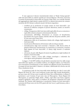 DOCUMENTO DI ECONOMIA E FINANZA – PROGRAMMA NAZIONALE DI RIFORMA




            È stato approvato il decreto interministeriale relativo al ‘Burden Sharing regionale’
     sulle fonti rinnovabili con obiettivi specifici per ciascuna Regione e Provincia Autonoma
     in termini di percentuale di rinnovabili sul consumo finale lordo, con controllo biennale
     del raggiungimento degli obiettivi a partire dal 2012. Le ulteriori innovazioni che verranno
     introdotte dal 2012 dai provvedimenti attuativi del decreto riguardano:
             contributi per la produzione di energia termica da fonti rinnovabili e per
                interventi di efficienza energetica di piccole dimensioni, tramite un incentivo
                commisurato;
               obbligo d’integrazione delle fonti rinnovabili negli edifici di nuova costruzione e
                negli edifici esistenti sottoposti a ristrutturazioni rilevanti;
               potenziamento dell’obbligo d’immissione in consumo di biocarburanti,
                prevedendo che la quota minima, calcolata sulla base del potere calorifico, arrivi
                al 5 per cento entro l’anno 2014;
               adeguamento della rete di trasmissione elettrica allo sviluppo degli impianti da
                fonti rinnovabili;
               incentivazioni all’immissione di biometano nella rete del gas naturale;
               razionalizzazione degli oneri economici e finanziari e delle diverse forme di
                garanzia richiesti per l’autorizzazione, la connessione, la costruzione, l’esercizio
                degli impianti da fonti rinnovabili e il rilascio degli incentivi ai medesimi
                impianti;
               attivazione da parte delle Regioni di sistemi di qualificazione degli installatori di
                impianti a fonti rinnovabili;
               interventi e misure a favore dello sviluppo tecnologico e industriale che
                coinvolgono anche gli impianti a fonti rinnovabili.
            La legge n. 13 del 2009 stabilisce che gli obiettivi comunitari circa l’uso delle energie
     rinnovabili siano ripartiti, con modalità condivise, tra le Regioni italiane, con l’istituzione
     di un meccanismo di trasferimento su base statistica tra le Regioni di quote di produzione
     di energia da fonti rinnovabili. L’obiettivo è di ridurre i differenziali tra le diverse aree del
     Paese, attualmente elevati.
            La produzione lorda da fonti rinnovabili risulta distribuita per oltre la metà nelle
     Regioni del Nord 58,7 (dove sono localizzate la gran parte delle centrali idroelettriche),
     per poco meno del 15,6 per cento in quelle del Centro (dove all’idroelettrico si affianca il
     geotermico) e per il restante 25 per cento circa nel Mezzogiorno. Alcune Regioni del
     Mezzogiorno, in particolare Puglia, Sicilia e Molise, negli ultimi anni hanno registrato
     progressi significativi, anche grazie al contributo dei programmi cofinanziati dai Fondi
     strutturali. Per l’insieme della ripartizione, la produzione elettrica da fonti rinnovabili è
     aumentata del 28 per cento nel solo 2010, grazie alle fonti ‘nuove’, quali biomasse, eolico e
     fotovoltaico.




                                                                   MINISTERO DELL’ECONOMIA E DELLE FINANZE
76
 