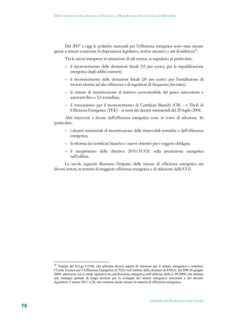 DOCUMENTO DI ECONOMIA E FINANZA – PROGRAMMA NAZIONALE DI RIFORMA




            Dal 2007 a oggi le politiche nazionali per l’efficienza energetica sono state attuate
     grazie a misure contenute in disposizioni legislative, norme attuative e atti di indirizzo92.
             Tra le azioni intraprese in attuazione di tali norme, si segnalano in particolare:
              il riconoscimento delle detrazioni fiscali (55 per cento) per la riqualificazione
                 energetica degli edifici esistenti;
              il riconoscimento delle detrazioni fiscali (20 per cento) per l’installazione di
                 motori elettrici ad alta efficienza e di regolatori di frequenza (inverter);
              le misure di incentivazione al rinnovo ecosostenibile del parco autovetture e
                 autocarri fino a 3,5 tonnellate;
              il meccanismo per il riconoscimento di Certificati Bianchi (CB) - o Titoli di
                 Efficienza Energetica (TEE) - ai sensi dei decreti ministeriali del 20 luglio 2004.
            Altri interventi a favore dell’efficienza energetica sono in corso di adozione. In
     particolare:
              i decreti ministeriali di incentivazione delle rinnovabili termiche e dell’efficienza
                 energetica;
              la riforma dei certificati bianchi e i nuovi obiettivi per i soggetti obbligati;
              il recepimento della direttiva 2010/31/CE sulla prestazione energetica
                 nell’edilizia.
            Le tavole seguenti illustrano l’impatto delle misure di efficienza energetica nei
     diversi settori, in termini di maggiore efficienza energetica e di riduzione della CO2.




     92
        Trattasi del D.Lgs.115/08, che affronta diversi aspetti di interesse per il settore energetico e istituisce
     l’Unità Tecnica per l’Efficienza Energetica (UTEE) nell’ambito della struttura di ENEA; del DM 26 giugno
     2009, attraverso cui si rende operativa la certificazione energetica nell’edilizia; della L.99/2009, che delinea
     una strategia globale di lungo termine per lo sviluppo del settore energetico nazionale e del decreto
     legislativo 3 marzo 2011 n.28, che contiene anche misure in materia di efficienza energetica.




                                                                             MINISTERO DELL’ECONOMIA E DELLE FINANZE
78
 