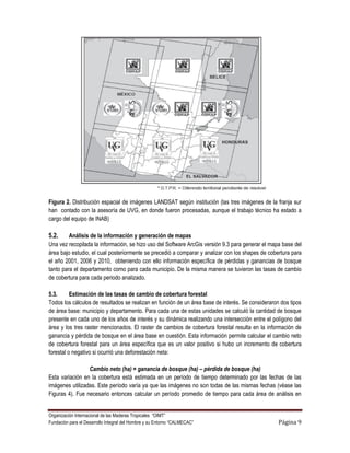 Figura 2. Distribución espacial de imágenes LANDSAT según institución (las tres imágenes de la franja sur
han contado con la asesoría de UVG, en donde fueron procesadas, aunque el trabajo técnico ha estado a
cargo del equipo de INAB)

5.2.     Análisis de la información y generación de mapas
Una vez recopilada la información, se hizo uso del Software ArcGis versión 9.3 para generar el mapa base del
área bajo estudio, el cual posteriormente se precedió a comparar y analizar con los shapes de cobertura para
el año 2001, 2006 y 2010, obteniendo con ello información específica de pérdidas y ganancias de bosque
tanto para el departamento como para cada municipio. De la misma manera se tuvieron las tasas de cambio
de cobertura para cada periodo analizado.

5.3.      Estimación de las tasas de cambio de cobertura forestal
Todos los cálculos de resultados se realizan en función de un área base de interés. Se consideraron dos tipos
de área base: municipio y departamento. Para cada una de estas unidades se calculó la cantidad de bosque
presente en cada uno de los años de interés y su dinámica realizando una intersección entre el polígono del
área y los tres raster mencionados. El raster de cambios de cobertura forestal resulta en la información de
ganancia y pérdida de bosque en el área base en cuestión. Esta información permite calcular el cambio neto
de cobertura forestal para un área específica que es un valor positivo si hubo un incremento de cobertura
forestal o negativo si ocurrió una deforestación neta:

                 Cambio neto (ha) = ganancia de bosque (ha) – pérdida de bosque (ha)
Esta variación en la cobertura está estimada en un período de tiempo determinado por las fechas de las
imágenes utilizadas. Este período varía ya que las imágenes no son todas de las mismas fechas (véase las
Figuras 4). Fue necesario entonces calcular un período promedio de tiempo para cada área de análisis en


Organización Internacional de las Maderas Tropicales “OIMT”
Fundación para el Desarrollo Integral del Hombre y su Entorno “CALMECAC”                           Página 9
 