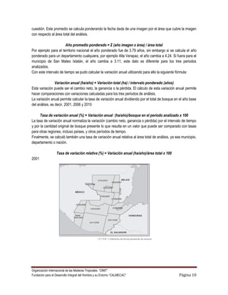 cuestión. Este promedio se calcula ponderando la fecha dada de una imagen por el área que cubre la imagen
con respecto al área total del análisis.

                       Año promedio ponderado = Σ (año imagen x área) / área total
Por ejemplo para el territorio nacional el año ponderado fue de 3.79 años, sin embargo si se calcula el año
ponderado para un departamento cualquiera, por ejemplo Alta Verapaz, el año cambia a 4.24. Si fuera para el
municipio de San Mateo Ixtatán, el año cambia a 3.11, este dato es diferente para los tres periodos
analizados.
Con este intervalo de tiempo se pudo calcular la variación anual utilizando para ello la siguiente fórmula:

                 Variación anual (ha/año) = Variación total (ha) / intervalo ponderado (años)
Esta variación puede ser el cambio neto, la ganancia o la pérdida. El cálculo de esta variación anual permite
hacer comparaciones con variaciones calculadas para los tres periodos de análisis.
La variación anual permite calcular la tasa de variación anual dividiendo por el total de bosque en el año base
del análisis, es decir, 2001, 2006 y 2010

      Tasa de variación anual (%) = Variación anual (ha/año)/bosque en el periodo analizado x 100
La tasa de variación anual normaliza la variación (cambio neto, ganancia o pérdida) por el intervalo de tiempo
y por la cantidad original de bosque presente lo que resulta en un valor que puede ser comparado con tasas
para otras regiones, incluso países, y otros períodos de tiempo.
Finalmente, se calculó también una tasa de variación anual relativa al área total de análisis, ya sea municipio,
departamento o nación.

                  Tasa de variación relativa (%) = Variación anual (ha/año)/área total x 100
2001




Organización Internacional de las Maderas Tropicales “OIMT”
Fundación para el Desarrollo Integral del Hombre y su Entorno “CALMECAC”                            Página 10
 