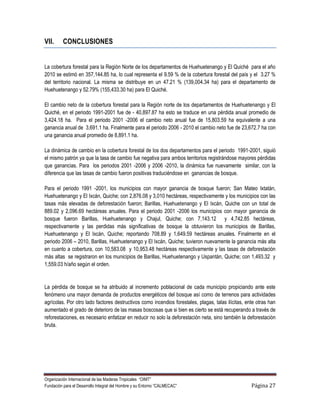 VII.      CONCLUSIONES


La cobertura forestal para la Región Norte de los departamentos de Huehuetenango y El Quiché para el año
2010 se estimó en 357,144.85 ha, lo cual representa el 9.59 % de la cobertura forestal del país y el 3.27 %
del territorio nacional. La misma se distribuye en un 47.21 % (139,004.34 ha) para el departamento de
Huehuetenango y 52.79% (155,433.30 ha) para El Quiché.

El cambio neto de la cobertura forestal para la Región norte de los departamentos de Huehuetenango y El
Quiché, en el periodo 1991-2001 fue de - 40,897.87 ha esto se traduce en una pérdida anual promedio de
3,424.18 ha. Para el periodo 2001 -2006 el cambio neto anual fue de 15,803.59 ha equivalente a una
ganancia anual de 3,691.1 ha. Finalmente para el periodo 2006 - 2010 el cambio neto fue de 23,672.7 ha con
una ganancia anual promedio de 8,891.1 ha.

La dinámica de cambio en la cobertura forestal de los dos departamentos para el periodo 1991-2001, siguió
el mismo patrón ya que la tasa de cambio fue negativa para ambos territorios registrándose mayores pérdidas
que ganancias. Para los periodos 2001 -2006 y 2006 -2010, la dinámica fue nuevamente similar, con la
diferencia que las tasas de cambio fueron positivas traduciéndose en ganancias de bosque.

Para el periodo 1991 -2001, los municipios con mayor ganancia de bosque fueron; San Mateo Ixtatán,
Huehuetenango y El Ixcán, Quiche; con 2,876.08 y 3,010 hectáreas, respectivamente y los municipios con las
tasas más elevadas de deforestación fueron; Barillas, Huehuetenango y El Ixcán, Quiche con un total de
889.02 y 2,096.69 hectáreas anuales. Para el periodo 2001 -2006 los municipios con mayor ganancia de
bosque fueron Barillas, Huehuetenango y Chajul, Quiche; con 7,143.12 y 4,742.85 hectáreas,
respectivamente y las perdidas más significativas de bosque la obtuvieron los municipios de Barillas,
Huehuetenango y El Ixcán, Quiche; reportando 708.89 y 1,649.59 hectáreas anuales. Finalmente en el
periodo 2006 – 2010, Barillas, Huehuetenango y El Ixcán, Quiche; tuvieron nuevamente la ganancia más alta
en cuanto a cobertura, con 10,583.08 y 10,953.48 hectáreas respectivamente y las tasas de deforestación
más altas se registraron en los municipios de Barillas, Huehuetenango y Uspantán, Quiche; con 1,493.32 y
1,559.03 h/año según el orden.


La pérdida de bosque se ha atribuido al incremento poblacional de cada municipio propiciando ante este
fenómeno una mayor demanda de productos energéticos del bosque así como de terrenos para actividades
agrícolas. Por otro lado factores destructivos como incendios forestales, plagas, talas ilícitas, ente otras han
aumentado el grado de deterioro de las masas boscosas que si bien es cierto se está recuperando a través de
reforestaciones, es necesario enfatizar en reducir no solo la deforestación neta, sino también la deforestación
bruta.




Organización Internacional de las Maderas Tropicales “OIMT”
Fundación para el Desarrollo Integral del Hombre y su Entorno “CALMECAC”                            Página 27
 