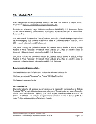 VIII. BIBLIOGRAFIA


ESRI. [2009] ArcGIS Explorer [programa de ordenador]. New York: ESRI. Usado el 05 de junio de 2012.
Disponible en: http://www.esri.com/software/arcgis/explorer/index.html.

Fundación para el Desarrollo Integral del Hombre y su Entorno (CALMECAC). 2010. Anteproyecto Reddes
Locales para el desarrollo y cambio climático: Construyendo procesos sociales para la sustentabilidad.
Guatemala. 11 p.

UVG, INAB, CONAP (Universidad del Valle de Guatemala, Instituto Nacional de Bosques y Consejo Nacional
de Areas Protegidas). 2006. Dinámica de la cobertura forestal de Guatemala durante los años 1991, 1996 y
2001 y mapa de cobertura forestal 2001, Guatemala.

UVG, INAB, CONAP y URL (Universidad del Valle de Guatemala, Instituto Nacional de Bosques, Consejo
Nacional de Areas Protegidas y Universidad Rafael Landívar). 2011. Mapa de cobertura forestal de
Guatemala 2006 y dinámica de la cobertura forestal 2001-2006. Guatemala.

UVG, INAB, CONAP y URL (Universidad del Valle de Guatemala, Instituto Nacional de Bosques, Consejo
Nacional de Areas Protegidas y Universidad Rafael Landívar). 2012. Mapa de cobertura forestal de
Guatemala 2010 y dinámica de la cobertura forestal 2006-2010. Guatemala.


Documentos electrónicos consultados

http://www.infogeo.cl/index.php?option=com_content&view=article&id=26&Itemid=40

http://maps.unomaha.edu/Peterson/gis/Final_Projects/1997/KKane/Project.html

http://www.esri.com/software/arcgis/


AGRADECIMIENTOS
El presente trabajo ha sido gracias al apoyo financiero de la Organización Internacional de las Maderas
Tropicales “OIMT” a través del cofinanciamiento del anteproyecto “Reddes Locales para nuestro Desarrollo y
Cambio Climatico en Guatemala”, ejecutado por la Fundación para el Desarrollo Integral del Hombre y su
Entorno – CALMECAC -. Se reintegran los agradecimientos al Instituto Nacional de Bosques (INAB) Sub
región VII-4 por su destacado acompañamiento en el trabajo.




Organización Internacional de las Maderas Tropicales “OIMT”
Fundación para el Desarrollo Integral del Hombre y su Entorno “CALMECAC”                      Página 28
 