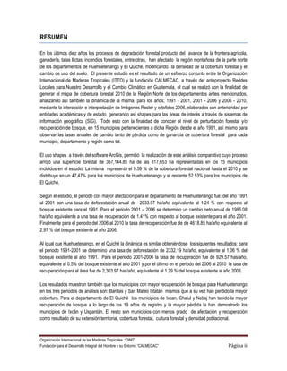 RESUMEN

En los últimos diez años los procesos de degradación forestal producto del avance de la frontera agrícola,
ganadería, talas llictas, incendios forestales, entre otras, han afectado la región montañosa de la parte norte
de los departamentos de Huehuetenango y El Quiché, modificando la densidad de la cobertura forestal y el
cambio de uso del suelo. El presente estudio es el resultado de un esfuerzo conjunto entre la Organización
Internacional de Maderas Tropicales (ITTO) y la fundación CALMECAC, a través del anteproyecto Reddes
Locales para Nuestro Desarrollo y el Cambio Climático en Guatemala, el cual se realizó con la finalidad de
generar el mapa de cobertura forestal 2010 de la Región Norte de los departamentos antes mencionados,
analizando así también la dinámica de la misma, para los años; 1991 - 2001, 2001 - 2006 y 2006 - 2010,
mediante la interacción e interpretación de Imágenes Raster y ortofotos 2006, elaborados con anterioridad por
entidades académicas y de estado, generando así shapes para las áreas de interés a través de sistemas de
información geográfica (SIG). Todo esto con la finalidad de conocer el nivel de perturbación forestal y/o
recuperación de bosque, en 15 municipios pertenecientes a dicha Región desde el año 1991, así mismo para
observar las tasas anuales de cambio tanto de pérdida como de ganancia de cobertura forestal para cada
municipio, departamento y región como tal.

El uso shapes a través del software ArcGis, permitió la realización de este análisis comparativo cuyo proceso
arrojó una superficie forestal de 357,144.85 ha de las 817,653 ha representadas en los 15 municipios
incluidos en el estudio. La misma representa el 9.59 % de la cobertura forestal nacional hasta el 2010 y se
distribuye en un 47.47% para los municipios de Huehuetenango y el restante 52.53% para los municipios de
El Quiché.

Según el estudio, el periodo con mayor afectación para el departamento de Huehuetenango fue: del año 1991
al 2001 con una tasa de deforestación anual de 2033.97 ha/año equivalente al 1.24 % con respecto al
bosque existente para el 1991. Para el periodo 2001 – 2006 se determino un cambio neto anual de 1985.08
ha/año equivalente a una tasa de recuperación de 1.41% con respecto al bosque existente para el año 2001.
Finalmente para el periodo del 2006 al 2010 la tasa de recuperación fue de de 4618.85 ha/año equivalente al
2.97 % del bosque existente al año 2006.

Al igual que Huehuetenango, en el Quiché la dinámica es similar obteniéndose los siguientes resultados: para
el periodo 1991-2001 se determino una tasa de deforestación de 2332.19 ha/año, equivalente al 1.06 % del
bosque existente al año 1991. Para el periodo 2001-2006 la tasa de recuperación fue de 929.57 has/año,
equivalente al 0.5% del bosque existente al año 2001 y por el último en el periodo del 2006 al 2010 la tasa de
recuperación para el área fue de 2,303.97 has/año, equivalente al 1.29 % del bosque existente al año 2006.

Los resultados muestran también que los municipios con mayor recuperación de bosque para Huehuetenango
en los tres periodos de análisis son: Barillas y San Mateo Ixtatán mismos que a su vez han perdido la mayor
cobertura. Para el departamento de El Quiché los municipios de Ixcan, Chajul y Nebaj han tenido la mayor
recuperación de bosque a lo largo de los 19 años de registro y la mayor pérdida la han demostrado los
municipios de Ixcán y Uspantán. El resto son municipios con menos grado de afectación y recuperación
como resultado de su extensión territorial, cobertura forestal, cultura forestal y densidad poblacional.



Organización Internacional de las Maderas Tropicales “OIMT”
Fundación para el Desarrollo Integral del Hombre y su Entorno “CALMECAC”                            Página ii
 