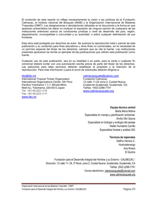 El contenido de este reporte no refleja necesariamente la visión o las políticas de la Fundación
Calmecac, el Instituto nacional del Bosques (INAB) y la Organización Internacional de Maderas
Tropicales (OIMT). Las designaciones o denotaciones utilizadas en el documento y la forma en que
aparecen presentados los datos no implican la expresión de ninguna opinión de cualquiera de las
instituciones anteriores acerca de condiciones jurídicas o nivel de desarrollo del país, región,
departamento, municipalidad o comunidad y su autoridad, o sobre cualquier delimitación de sus
fronteras.

Esta obra está protegida por derechos de autor. Se autoriza la reproducción total o parcial de esta
publicación y su contenido para fines educativos u otros fines no comerciales, sin la necesidad de
un permiso especial del titular de los derechos, siempre que se cite la fuente. Las instituciones
presentes apreciaran se remita un ejemplar de las publicaciones que utilicen esta publicación como
fuente.

Cualquier uso de esta publicación, sea en su totalidad o en parte, para la venta o cualquier fin
comercial deberá contar con una autorización escrita previa de parte del titular de los derechos.
Las peticiones para tales permisos deberán establecer el propósito y la intensión de la
reproducción. Para más información o para el envió de solicitudes deberán dirigirse a:

itto@itto.int                                                      calmecacguate@yahoo.com
International Tropical Timber Organization                         Fundación Calmecac
International Organizations Center, 5th Floor                      12 calle 11-24 zona 2, Cuidad Nueva,
Pacifico-Yokohama 1-1-1, Minato-Mirai,                             Cuidad de Guatemala, Guatemala. CA.
Nishi-ku, Yokohama, 220-0012 Japan                                 Tel/fax: +502-2288-7741
Tel : +81-45-223-1110                                              www.calmecacguate.org
Fax: +81-45-223-1111
www.itto.int


                                                                                             Equipo técnico central
                                                                                                   Marta María Molina
                                                                     Especialista en manejo y planificación ambiental.
                                                                                                    Emilio Olin García
                                                                       Especialista en biología y ecología del paisaje
                                                                                             Walter Humberto Carrillo
                                                                                   Especialista forestal y análisis SIG

                                                                                             Técnicos de regionales
                                                                                                   Delfino Herrera C.
                                                                                                    Huehuetenango
                                                                                                          Ana Rivera
                                                                                                           El Quiche

                                  Fundación para el Desarrollo Integral del Hombre y su Entorno - CALMECAC -
                          Dirección: 12 calle 11- 24, 2º Nivel, zona 2, Ciudad Nueva, Guatemala, Guatemala, CA
                                                                                          Tel/fax: (502) 2288-7741
                                                                  Correo electrónico: calmecacguate@hotmail.com
                                                                                          www.calmecacguate.org



Organización Internacional de las Maderas Tropicales “OIMT”
Fundación para el Desarrollo Integral del Hombre y su Entorno “CALMECAC”                                   Página 29
 