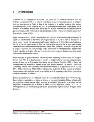 I.        INTRODUCCIÓN


Guatemala, con una superficie total de 108,889 km2, cuenta con una cobertura boscosa de 3,722,595
hectáreas equivalente al 34% de su territorio, concentrando la mayor parte de esta cobertura en la Región
Norte del departamento de Petén, el área de las Verapaces y el altiplano occidental (San Marcos,
Huehuetenango y El Quiche). A partir del año 2001, la Cobertura y Dinámica Forestal a nivel nacional para la
República de Guatemala, ha sido objeto de estudio para muchas entidades tanto académicas como de
gobierno, misas que están involucradas en actividades de conservación y manejo con miras a la recuperación
de la cobertura forestal del país.

Según datos de cobertura y dinámica forestal para el año 2010, para el departamento de Huehuetenango se
reporta una cobertura total de 263,470 Ha con una ganancia neta de 19,947 ha desde el año 2006. De la
misma manera y para el mismo periodo se reporta para el departamento de El Quiché una cobertura total de
264,732 ha con una ganancia neta de 7,027 ha. Es importante mencionar que la mayor parte de esta
cobertura en ambos territorios está concentrada en la Región Norte, cubriendo 6 municipios para el caso de
El Quiche y 9 municipios para Huehuetenango. Aunque el incremento de dicha tasa en ambos departamentos
no es la esperada, es alentador saber que se tiene un incremento progresivo el cual se espera que en los
próximos años se eleve a cifras mayores.

Ante la necesidad de generar información actualizada sobre la cobertura y dinámica forestal para la Región
Frontera Norte (FTN) de los departamentos en mención, se decidió impulsar el presente proyecto de mapeo,
gracias al apoyo de la Organización Internacional de las Maderas Tropicales (ITTO) a través del
cofinanciamiento del anteproyecto Reddes Locales para Nuestro Desarrollo y el Cambio Climático en
Guatemala y tomando como base los resultados de dinámica Forestal en los periodos: de 1991 al 2001, de
2001 a 2006 y finalmente del 2006 a 2010. Se espera que con la obtención de dicho producto se cumpla un
objetivo más del anteproyecto, así también se genere información de base para impulsar futuros proyectos de
manejo y conservación en la Región.

En este esfuerzo se mantuvo la colaboración técnica de la fundación CALMECAC, Región Huehuetenango-
Quiche así como colaboradores en el área de Sistemas de Información Geográfica (SIG) del la Región VII-4
del Instituto Nacional de Bosques (INAB), en donde la metodología seguida para dicho trabajo fue una
adaptación a la desarrollada para el proyecto de mapeo 2006-2010 por el INAB, CONAP, UVG y URL. El
informe presenta el flujo metodológico aplicado para la generación del mapa de cobertura 2010 para el área
de interés.




Organización Internacional de las Maderas Tropicales “OIMT”
Fundación para el Desarrollo Integral del Hombre y su Entorno “CALMECAC”                          Página 3
 